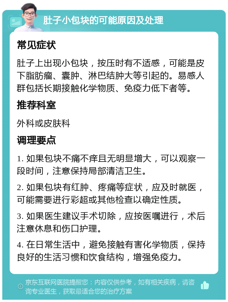 肚子小包块的可能原因及处理 常见症状 肚子上出现小包块，按压时有不适感，可能是皮下脂肪瘤、囊肿、淋巴结肿大等引起的。易感人群包括长期接触化学物质、免疫力低下者等。 推荐科室 外科或皮肤科 调理要点 1. 如果包块不痛不痒且无明显增大，可以观察一段时间，注意保持局部清洁卫生。 2. 如果包块有红肿、疼痛等症状，应及时就医，可能需要进行彩超或其他检查以确定性质。 3. 如果医生建议手术切除，应按医嘱进行，术后注意休息和伤口护理。 4. 在日常生活中，避免接触有害化学物质，保持良好的生活习惯和饮食结构，增强免疫力。