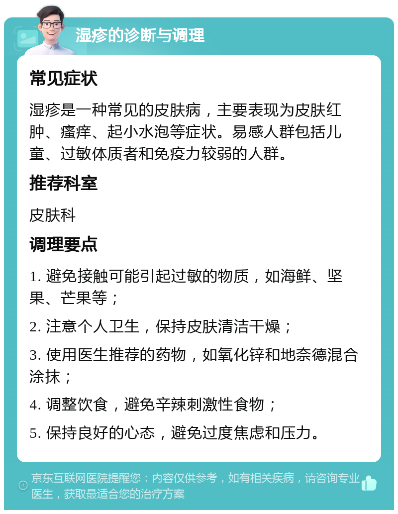 湿疹的诊断与调理 常见症状 湿疹是一种常见的皮肤病，主要表现为皮肤红肿、瘙痒、起小水泡等症状。易感人群包括儿童、过敏体质者和免疫力较弱的人群。 推荐科室 皮肤科 调理要点 1. 避免接触可能引起过敏的物质，如海鲜、坚果、芒果等； 2. 注意个人卫生，保持皮肤清洁干燥； 3. 使用医生推荐的药物，如氧化锌和地奈德混合涂抹； 4. 调整饮食，避免辛辣刺激性食物； 5. 保持良好的心态，避免过度焦虑和压力。