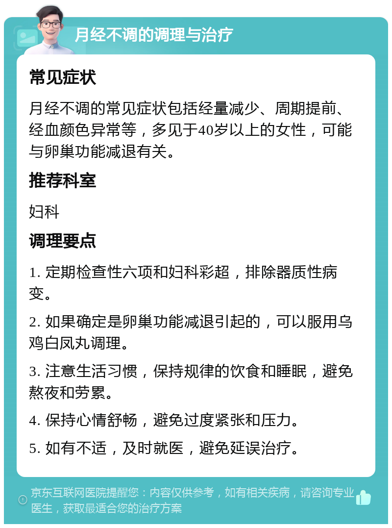 月经不调的调理与治疗 常见症状 月经不调的常见症状包括经量减少、周期提前、经血颜色异常等，多见于40岁以上的女性，可能与卵巢功能减退有关。 推荐科室 妇科 调理要点 1. 定期检查性六项和妇科彩超，排除器质性病变。 2. 如果确定是卵巢功能减退引起的，可以服用乌鸡白凤丸调理。 3. 注意生活习惯，保持规律的饮食和睡眠，避免熬夜和劳累。 4. 保持心情舒畅，避免过度紧张和压力。 5. 如有不适，及时就医，避免延误治疗。