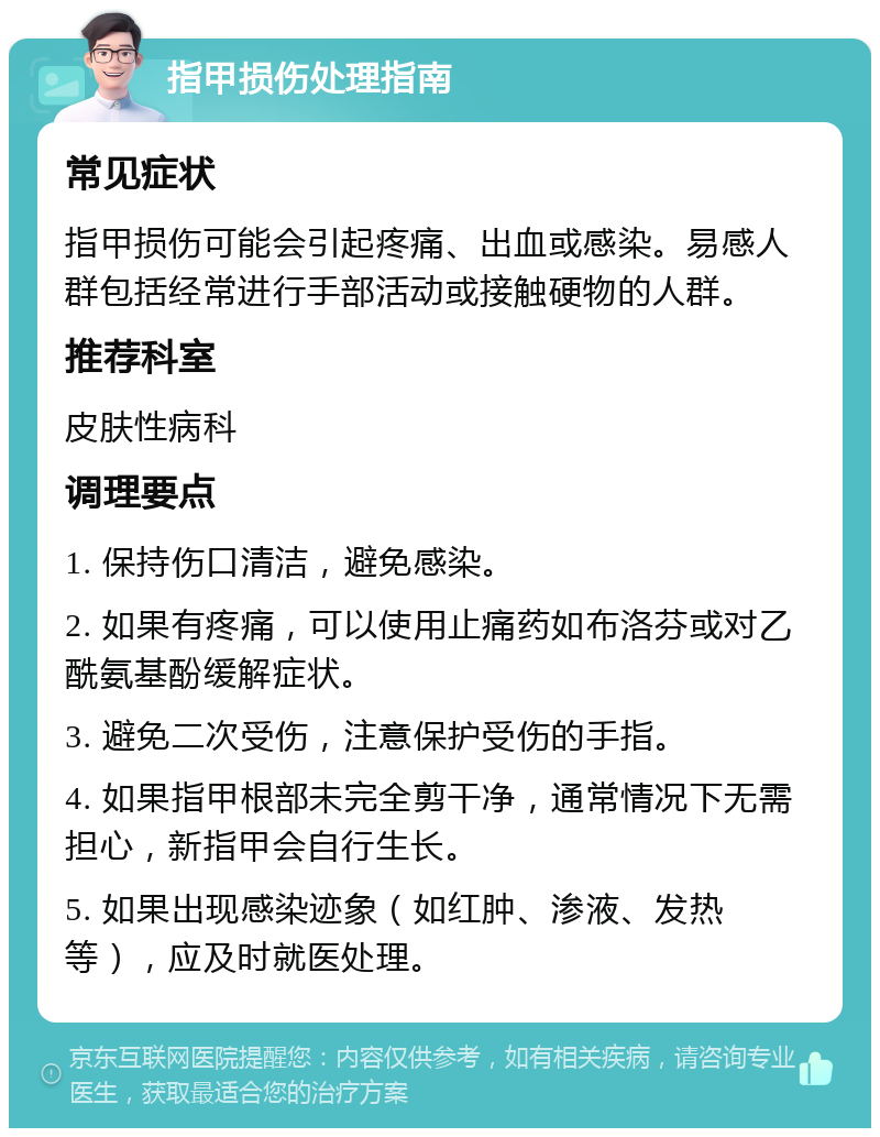 指甲损伤处理指南 常见症状 指甲损伤可能会引起疼痛、出血或感染。易感人群包括经常进行手部活动或接触硬物的人群。 推荐科室 皮肤性病科 调理要点 1. 保持伤口清洁，避免感染。 2. 如果有疼痛，可以使用止痛药如布洛芬或对乙酰氨基酚缓解症状。 3. 避免二次受伤，注意保护受伤的手指。 4. 如果指甲根部未完全剪干净，通常情况下无需担心，新指甲会自行生长。 5. 如果出现感染迹象（如红肿、渗液、发热等），应及时就医处理。