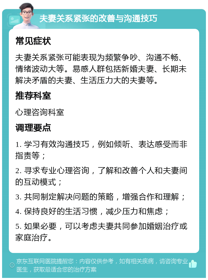 夫妻关系紧张的改善与沟通技巧 常见症状 夫妻关系紧张可能表现为频繁争吵、沟通不畅、情绪波动大等。易感人群包括新婚夫妻、长期未解决矛盾的夫妻、生活压力大的夫妻等。 推荐科室 心理咨询科室 调理要点 1. 学习有效沟通技巧，例如倾听、表达感受而非指责等； 2. 寻求专业心理咨询，了解和改善个人和夫妻间的互动模式； 3. 共同制定解决问题的策略，增强合作和理解； 4. 保持良好的生活习惯，减少压力和焦虑； 5. 如果必要，可以考虑夫妻共同参加婚姻治疗或家庭治疗。