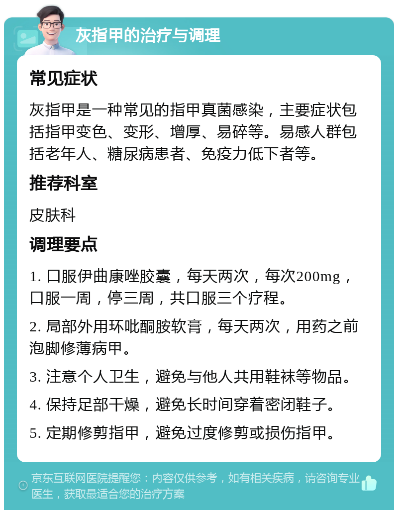 灰指甲的治疗与调理 常见症状 灰指甲是一种常见的指甲真菌感染，主要症状包括指甲变色、变形、增厚、易碎等。易感人群包括老年人、糖尿病患者、免疫力低下者等。 推荐科室 皮肤科 调理要点 1. 口服伊曲康唑胶囊，每天两次，每次200mg，口服一周，停三周，共口服三个疗程。 2. 局部外用环吡酮胺软膏，每天两次，用药之前泡脚修薄病甲。 3. 注意个人卫生，避免与他人共用鞋袜等物品。 4. 保持足部干燥，避免长时间穿着密闭鞋子。 5. 定期修剪指甲，避免过度修剪或损伤指甲。