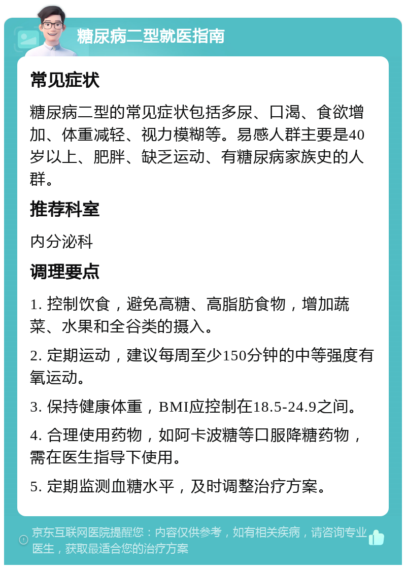 糖尿病二型就医指南 常见症状 糖尿病二型的常见症状包括多尿、口渴、食欲增加、体重减轻、视力模糊等。易感人群主要是40岁以上、肥胖、缺乏运动、有糖尿病家族史的人群。 推荐科室 内分泌科 调理要点 1. 控制饮食，避免高糖、高脂肪食物，增加蔬菜、水果和全谷类的摄入。 2. 定期运动，建议每周至少150分钟的中等强度有氧运动。 3. 保持健康体重，BMI应控制在18.5-24.9之间。 4. 合理使用药物，如阿卡波糖等口服降糖药物，需在医生指导下使用。 5. 定期监测血糖水平，及时调整治疗方案。