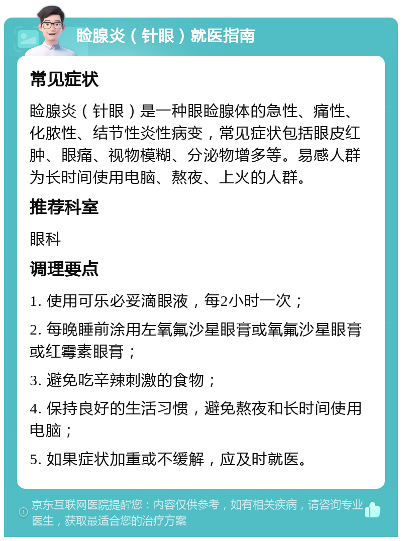 睑腺炎（针眼）就医指南 常见症状 睑腺炎（针眼）是一种眼睑腺体的急性、痛性、化脓性、结节性炎性病变，常见症状包括眼皮红肿、眼痛、视物模糊、分泌物增多等。易感人群为长时间使用电脑、熬夜、上火的人群。 推荐科室 眼科 调理要点 1. 使用可乐必妥滴眼液，每2小时一次； 2. 每晚睡前涂用左氧氟沙星眼膏或氧氟沙星眼膏或红霉素眼膏； 3. 避免吃辛辣刺激的食物； 4. 保持良好的生活习惯，避免熬夜和长时间使用电脑； 5. 如果症状加重或不缓解，应及时就医。