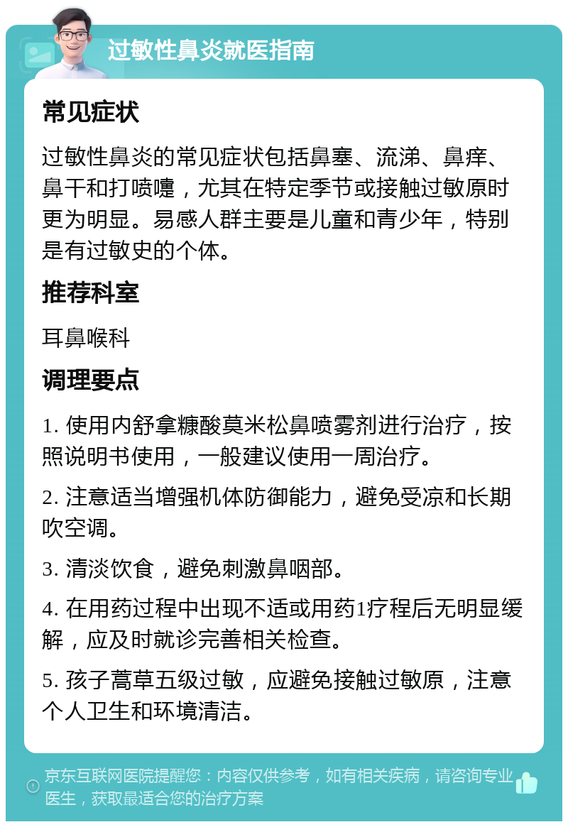 过敏性鼻炎就医指南 常见症状 过敏性鼻炎的常见症状包括鼻塞、流涕、鼻痒、鼻干和打喷嚏，尤其在特定季节或接触过敏原时更为明显。易感人群主要是儿童和青少年，特别是有过敏史的个体。 推荐科室 耳鼻喉科 调理要点 1. 使用内舒拿糠酸莫米松鼻喷雾剂进行治疗，按照说明书使用，一般建议使用一周治疗。 2. 注意适当增强机体防御能力，避免受凉和长期吹空调。 3. 清淡饮食，避免刺激鼻咽部。 4. 在用药过程中出现不适或用药1疗程后无明显缓解，应及时就诊完善相关检查。 5. 孩子蒿草五级过敏，应避免接触过敏原，注意个人卫生和环境清洁。