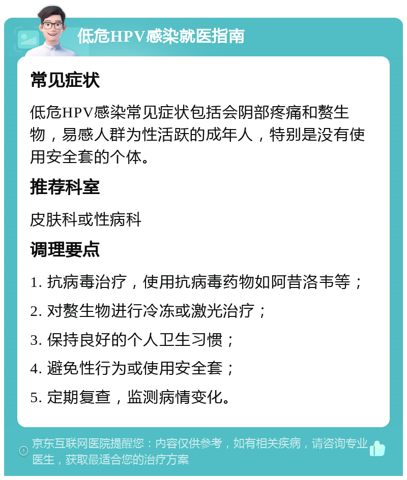 低危HPV感染就医指南 常见症状 低危HPV感染常见症状包括会阴部疼痛和赘生物，易感人群为性活跃的成年人，特别是没有使用安全套的个体。 推荐科室 皮肤科或性病科 调理要点 1. 抗病毒治疗，使用抗病毒药物如阿昔洛韦等； 2. 对赘生物进行冷冻或激光治疗； 3. 保持良好的个人卫生习惯； 4. 避免性行为或使用安全套； 5. 定期复查，监测病情变化。