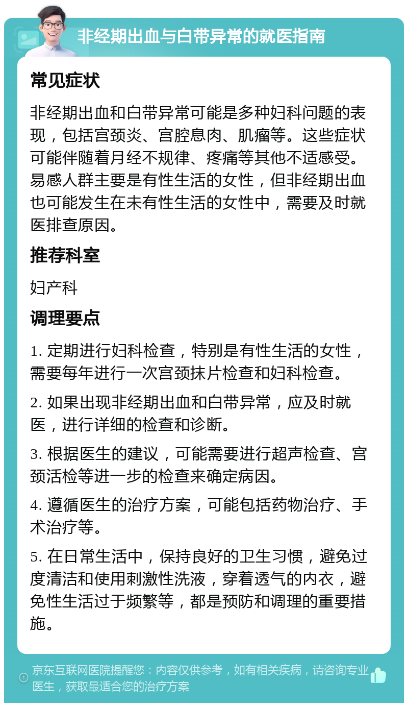 非经期出血与白带异常的就医指南 常见症状 非经期出血和白带异常可能是多种妇科问题的表现，包括宫颈炎、宫腔息肉、肌瘤等。这些症状可能伴随着月经不规律、疼痛等其他不适感受。易感人群主要是有性生活的女性，但非经期出血也可能发生在未有性生活的女性中，需要及时就医排查原因。 推荐科室 妇产科 调理要点 1. 定期进行妇科检查，特别是有性生活的女性，需要每年进行一次宫颈抹片检查和妇科检查。 2. 如果出现非经期出血和白带异常，应及时就医，进行详细的检查和诊断。 3. 根据医生的建议，可能需要进行超声检查、宫颈活检等进一步的检查来确定病因。 4. 遵循医生的治疗方案，可能包括药物治疗、手术治疗等。 5. 在日常生活中，保持良好的卫生习惯，避免过度清洁和使用刺激性洗液，穿着透气的内衣，避免性生活过于频繁等，都是预防和调理的重要措施。