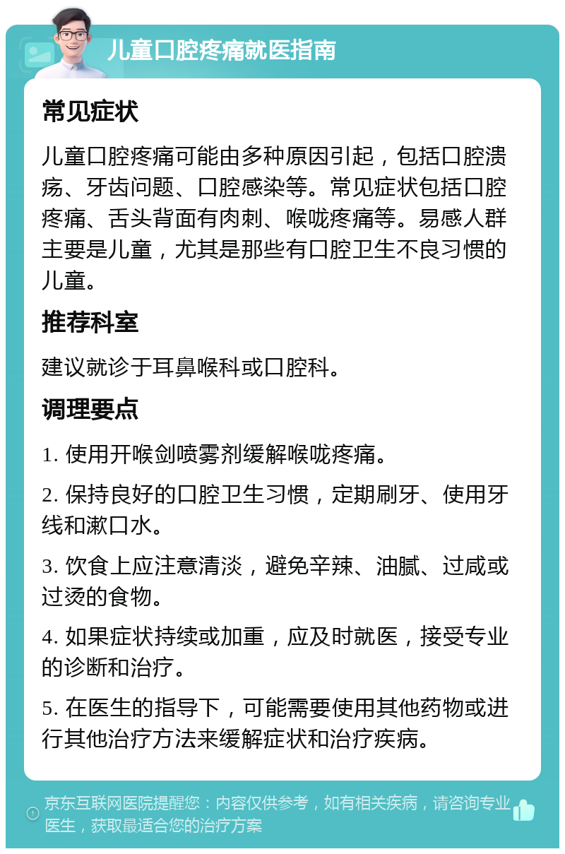 儿童口腔疼痛就医指南 常见症状 儿童口腔疼痛可能由多种原因引起，包括口腔溃疡、牙齿问题、口腔感染等。常见症状包括口腔疼痛、舌头背面有肉刺、喉咙疼痛等。易感人群主要是儿童，尤其是那些有口腔卫生不良习惯的儿童。 推荐科室 建议就诊于耳鼻喉科或口腔科。 调理要点 1. 使用开喉剑喷雾剂缓解喉咙疼痛。 2. 保持良好的口腔卫生习惯，定期刷牙、使用牙线和漱口水。 3. 饮食上应注意清淡，避免辛辣、油腻、过咸或过烫的食物。 4. 如果症状持续或加重，应及时就医，接受专业的诊断和治疗。 5. 在医生的指导下，可能需要使用其他药物或进行其他治疗方法来缓解症状和治疗疾病。