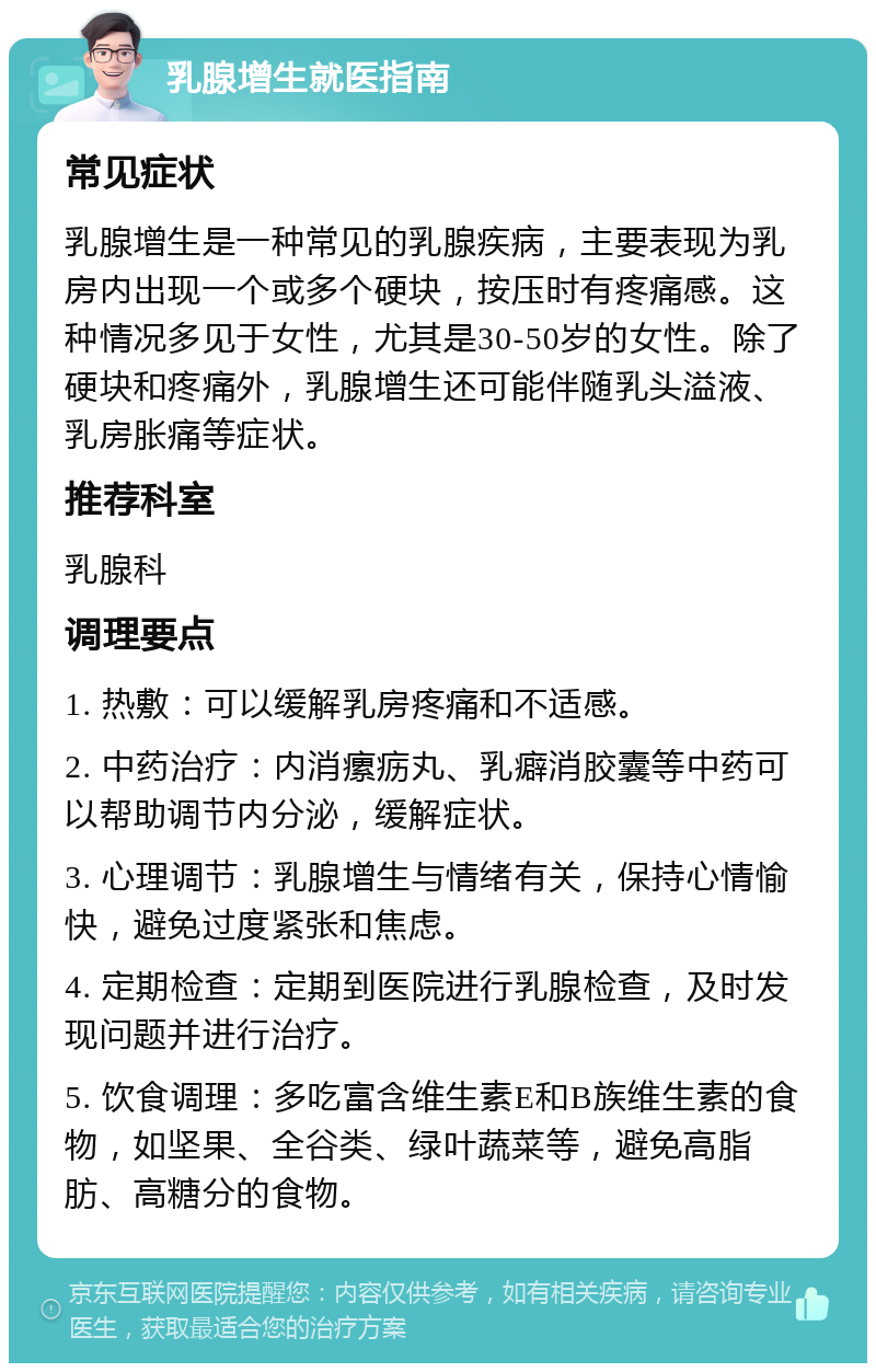 乳腺增生就医指南 常见症状 乳腺增生是一种常见的乳腺疾病，主要表现为乳房内出现一个或多个硬块，按压时有疼痛感。这种情况多见于女性，尤其是30-50岁的女性。除了硬块和疼痛外，乳腺增生还可能伴随乳头溢液、乳房胀痛等症状。 推荐科室 乳腺科 调理要点 1. 热敷：可以缓解乳房疼痛和不适感。 2. 中药治疗：内消瘰疬丸、乳癖消胶囊等中药可以帮助调节内分泌，缓解症状。 3. 心理调节：乳腺增生与情绪有关，保持心情愉快，避免过度紧张和焦虑。 4. 定期检查：定期到医院进行乳腺检查，及时发现问题并进行治疗。 5. 饮食调理：多吃富含维生素E和B族维生素的食物，如坚果、全谷类、绿叶蔬菜等，避免高脂肪、高糖分的食物。