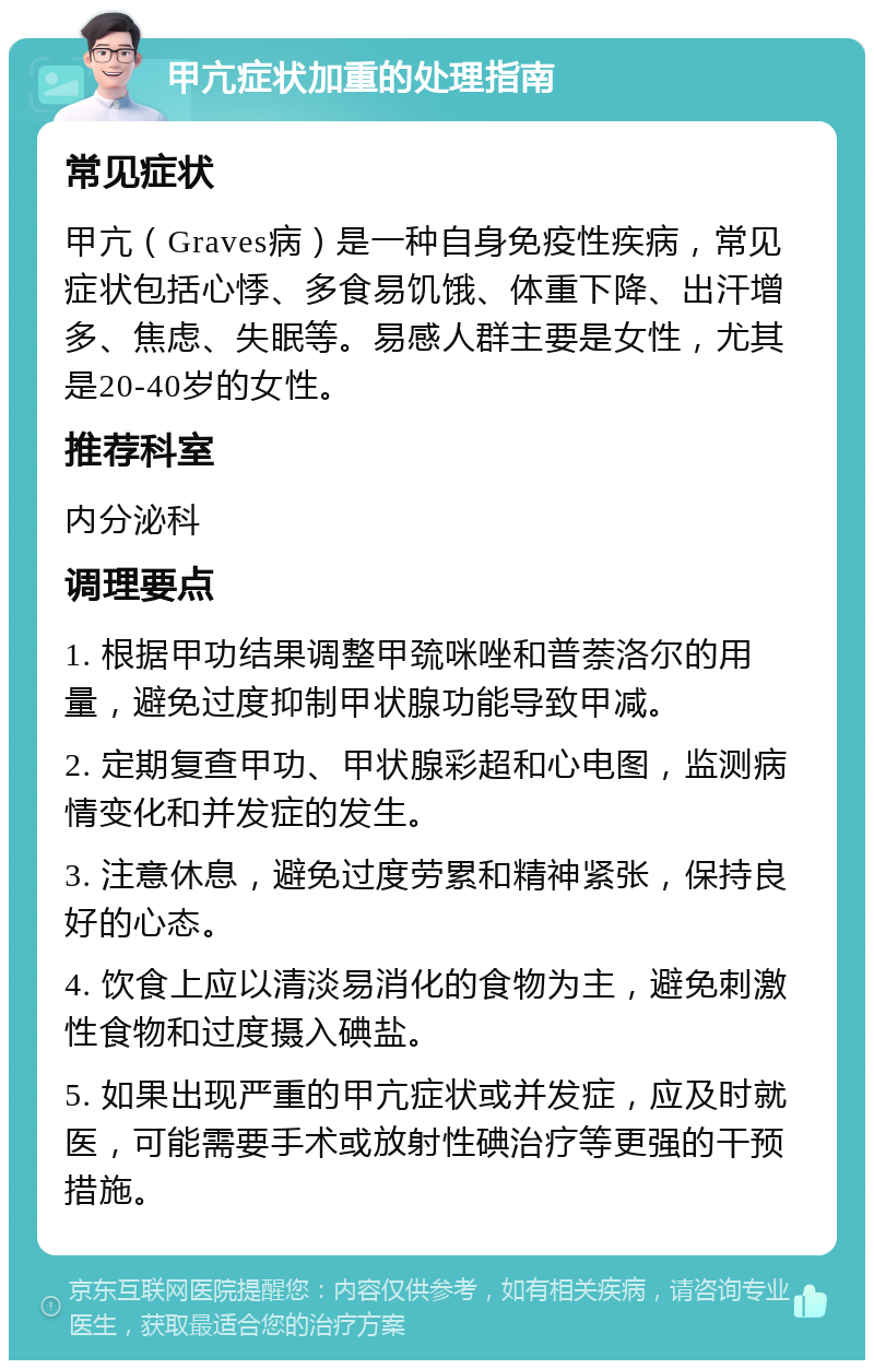 甲亢症状加重的处理指南 常见症状 甲亢（Graves病）是一种自身免疫性疾病，常见症状包括心悸、多食易饥饿、体重下降、出汗增多、焦虑、失眠等。易感人群主要是女性，尤其是20-40岁的女性。 推荐科室 内分泌科 调理要点 1. 根据甲功结果调整甲巯咪唑和普萘洛尔的用量，避免过度抑制甲状腺功能导致甲减。 2. 定期复查甲功、甲状腺彩超和心电图，监测病情变化和并发症的发生。 3. 注意休息，避免过度劳累和精神紧张，保持良好的心态。 4. 饮食上应以清淡易消化的食物为主，避免刺激性食物和过度摄入碘盐。 5. 如果出现严重的甲亢症状或并发症，应及时就医，可能需要手术或放射性碘治疗等更强的干预措施。