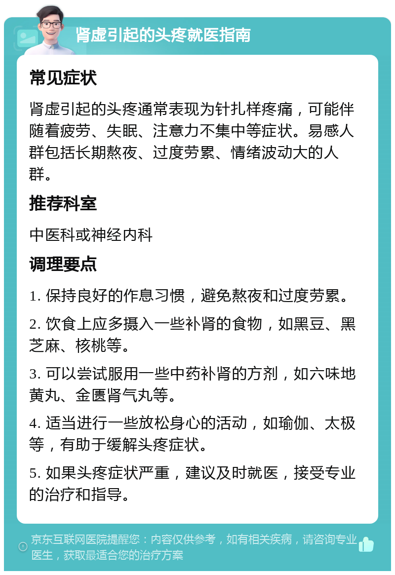 肾虚引起的头疼就医指南 常见症状 肾虚引起的头疼通常表现为针扎样疼痛，可能伴随着疲劳、失眠、注意力不集中等症状。易感人群包括长期熬夜、过度劳累、情绪波动大的人群。 推荐科室 中医科或神经内科 调理要点 1. 保持良好的作息习惯，避免熬夜和过度劳累。 2. 饮食上应多摄入一些补肾的食物，如黑豆、黑芝麻、核桃等。 3. 可以尝试服用一些中药补肾的方剂，如六味地黄丸、金匮肾气丸等。 4. 适当进行一些放松身心的活动，如瑜伽、太极等，有助于缓解头疼症状。 5. 如果头疼症状严重，建议及时就医，接受专业的治疗和指导。