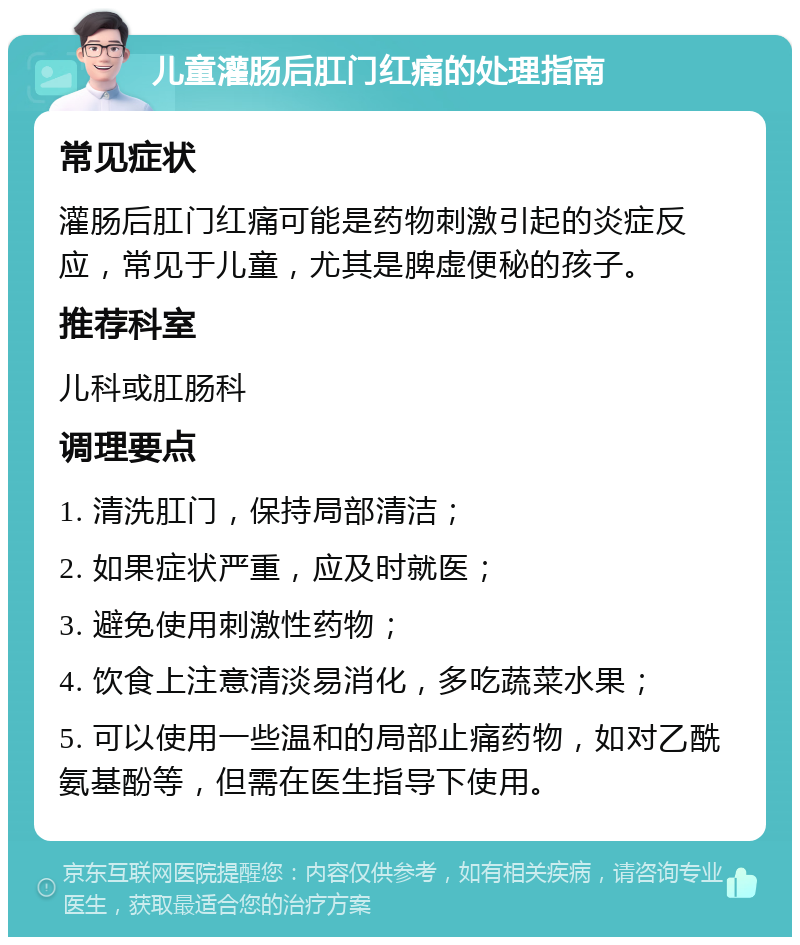 儿童灌肠后肛门红痛的处理指南 常见症状 灌肠后肛门红痛可能是药物刺激引起的炎症反应，常见于儿童，尤其是脾虚便秘的孩子。 推荐科室 儿科或肛肠科 调理要点 1. 清洗肛门，保持局部清洁； 2. 如果症状严重，应及时就医； 3. 避免使用刺激性药物； 4. 饮食上注意清淡易消化，多吃蔬菜水果； 5. 可以使用一些温和的局部止痛药物，如对乙酰氨基酚等，但需在医生指导下使用。