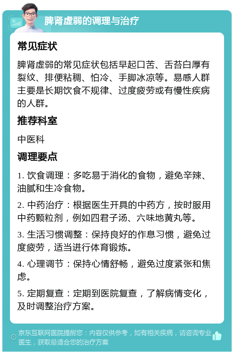 脾肾虚弱的调理与治疗 常见症状 脾肾虚弱的常见症状包括早起口苦、舌苔白厚有裂纹、排便粘稠、怕冷、手脚冰凉等。易感人群主要是长期饮食不规律、过度疲劳或有慢性疾病的人群。 推荐科室 中医科 调理要点 1. 饮食调理：多吃易于消化的食物，避免辛辣、油腻和生冷食物。 2. 中药治疗：根据医生开具的中药方，按时服用中药颗粒剂，例如四君子汤、六味地黄丸等。 3. 生活习惯调整：保持良好的作息习惯，避免过度疲劳，适当进行体育锻炼。 4. 心理调节：保持心情舒畅，避免过度紧张和焦虑。 5. 定期复查：定期到医院复查，了解病情变化，及时调整治疗方案。