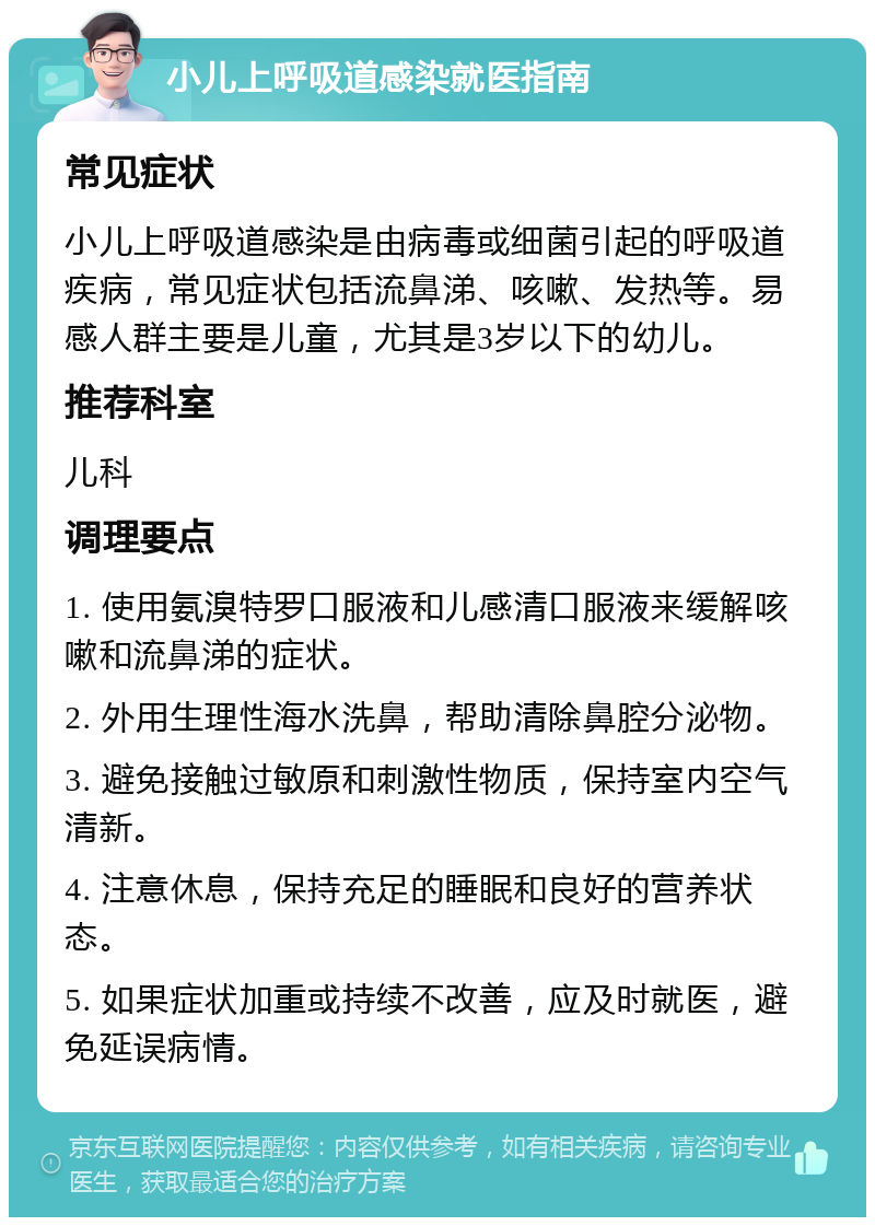 小儿上呼吸道感染就医指南 常见症状 小儿上呼吸道感染是由病毒或细菌引起的呼吸道疾病，常见症状包括流鼻涕、咳嗽、发热等。易感人群主要是儿童，尤其是3岁以下的幼儿。 推荐科室 儿科 调理要点 1. 使用氨溴特罗口服液和儿感清口服液来缓解咳嗽和流鼻涕的症状。 2. 外用生理性海水洗鼻，帮助清除鼻腔分泌物。 3. 避免接触过敏原和刺激性物质，保持室内空气清新。 4. 注意休息，保持充足的睡眠和良好的营养状态。 5. 如果症状加重或持续不改善，应及时就医，避免延误病情。