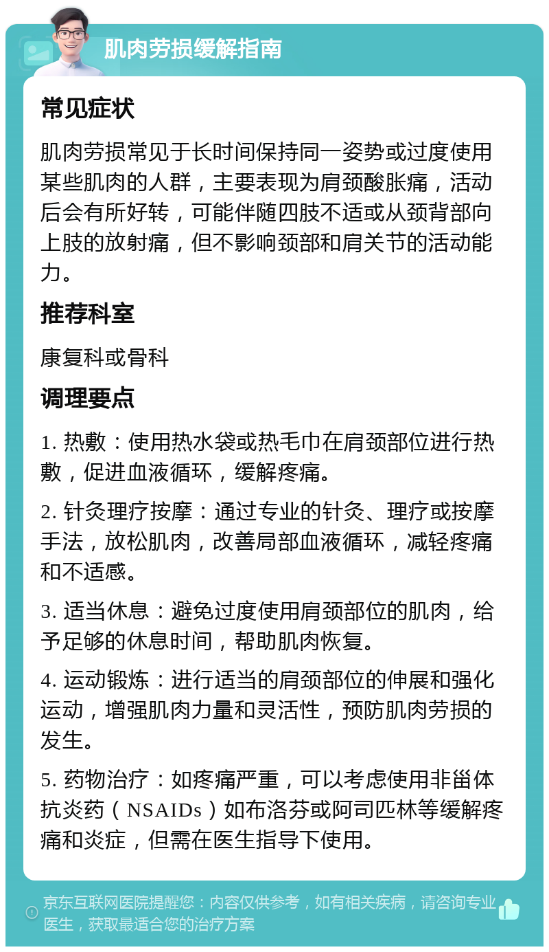 肌肉劳损缓解指南 常见症状 肌肉劳损常见于长时间保持同一姿势或过度使用某些肌肉的人群，主要表现为肩颈酸胀痛，活动后会有所好转，可能伴随四肢不适或从颈背部向上肢的放射痛，但不影响颈部和肩关节的活动能力。 推荐科室 康复科或骨科 调理要点 1. 热敷：使用热水袋或热毛巾在肩颈部位进行热敷，促进血液循环，缓解疼痛。 2. 针灸理疗按摩：通过专业的针灸、理疗或按摩手法，放松肌肉，改善局部血液循环，减轻疼痛和不适感。 3. 适当休息：避免过度使用肩颈部位的肌肉，给予足够的休息时间，帮助肌肉恢复。 4. 运动锻炼：进行适当的肩颈部位的伸展和强化运动，增强肌肉力量和灵活性，预防肌肉劳损的发生。 5. 药物治疗：如疼痛严重，可以考虑使用非甾体抗炎药（NSAIDs）如布洛芬或阿司匹林等缓解疼痛和炎症，但需在医生指导下使用。