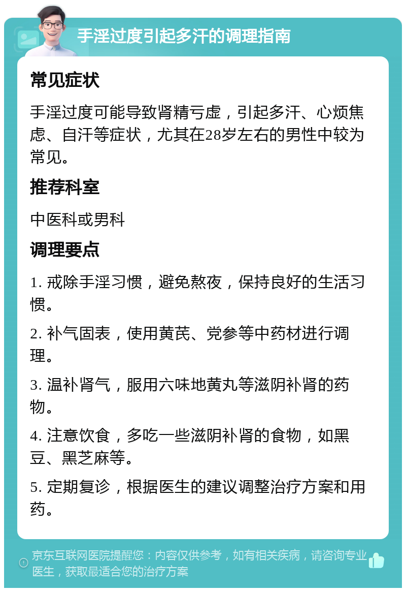 手淫过度引起多汗的调理指南 常见症状 手淫过度可能导致肾精亏虚，引起多汗、心烦焦虑、自汗等症状，尤其在28岁左右的男性中较为常见。 推荐科室 中医科或男科 调理要点 1. 戒除手淫习惯，避免熬夜，保持良好的生活习惯。 2. 补气固表，使用黄芪、党参等中药材进行调理。 3. 温补肾气，服用六味地黄丸等滋阴补肾的药物。 4. 注意饮食，多吃一些滋阴补肾的食物，如黑豆、黑芝麻等。 5. 定期复诊，根据医生的建议调整治疗方案和用药。