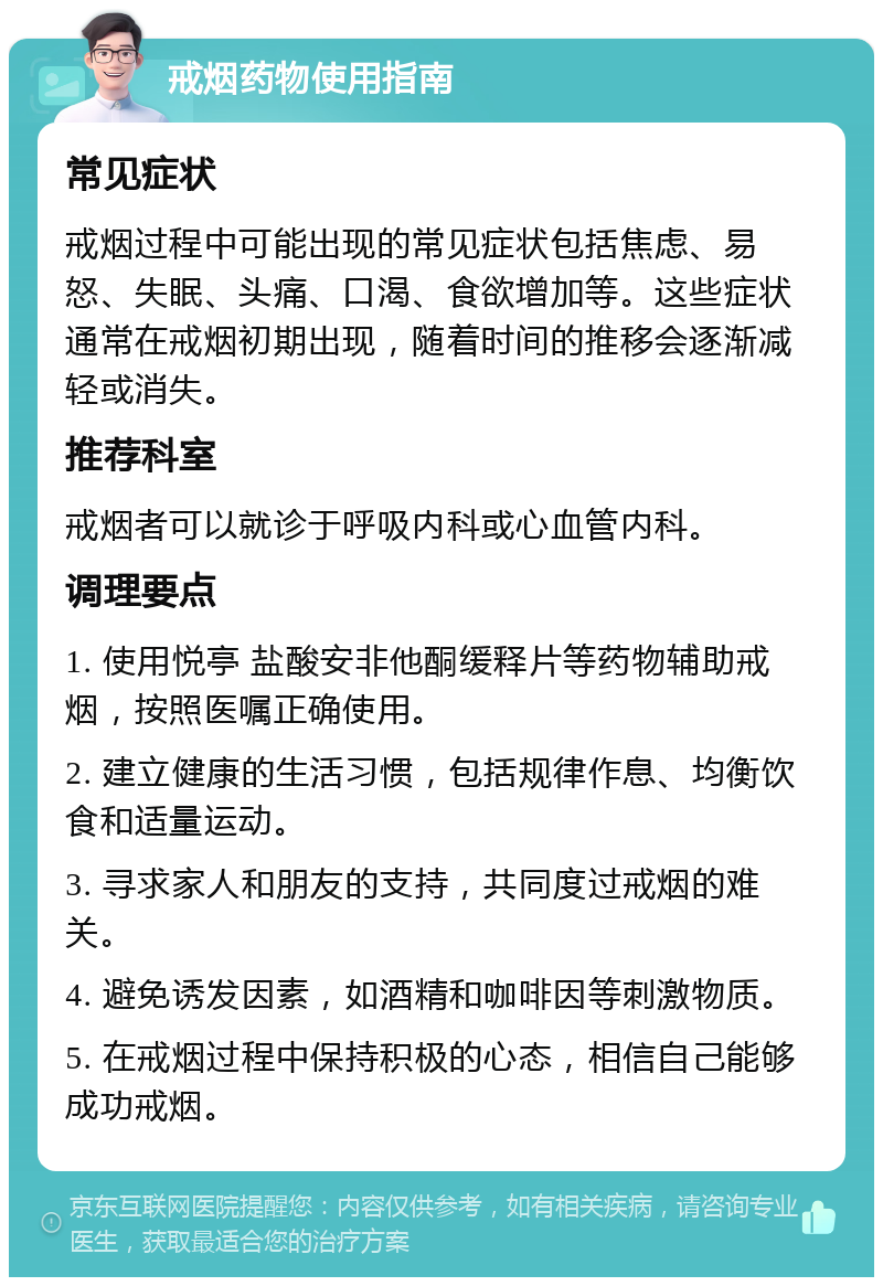 戒烟药物使用指南 常见症状 戒烟过程中可能出现的常见症状包括焦虑、易怒、失眠、头痛、口渴、食欲增加等。这些症状通常在戒烟初期出现，随着时间的推移会逐渐减轻或消失。 推荐科室 戒烟者可以就诊于呼吸内科或心血管内科。 调理要点 1. 使用悦亭 盐酸安非他酮缓释片等药物辅助戒烟，按照医嘱正确使用。 2. 建立健康的生活习惯，包括规律作息、均衡饮食和适量运动。 3. 寻求家人和朋友的支持，共同度过戒烟的难关。 4. 避免诱发因素，如酒精和咖啡因等刺激物质。 5. 在戒烟过程中保持积极的心态，相信自己能够成功戒烟。