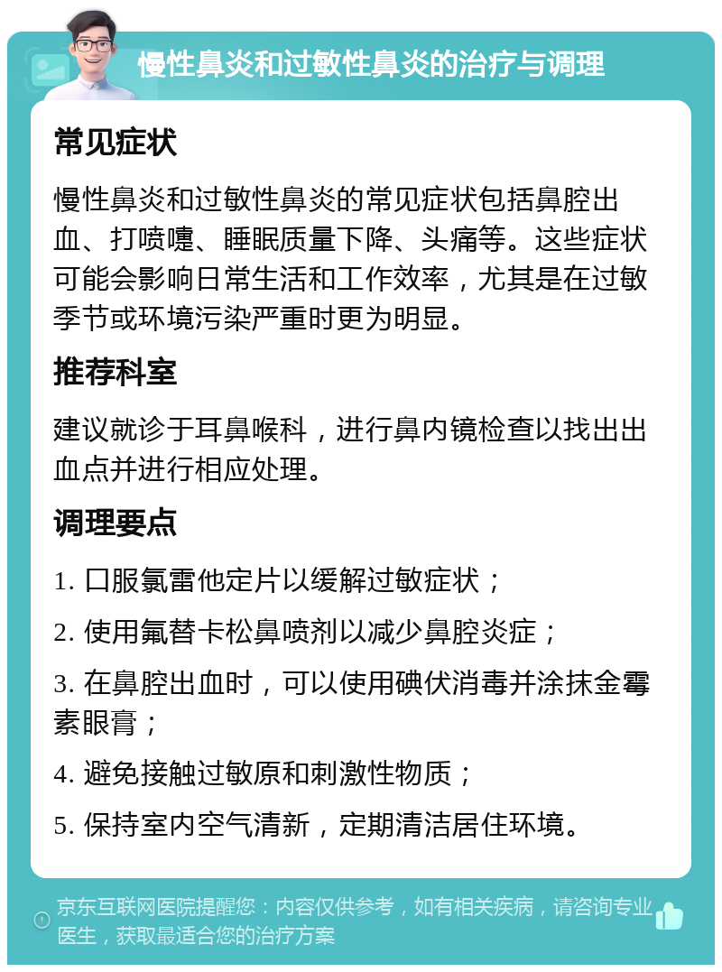 慢性鼻炎和过敏性鼻炎的治疗与调理 常见症状 慢性鼻炎和过敏性鼻炎的常见症状包括鼻腔出血、打喷嚏、睡眠质量下降、头痛等。这些症状可能会影响日常生活和工作效率，尤其是在过敏季节或环境污染严重时更为明显。 推荐科室 建议就诊于耳鼻喉科，进行鼻内镜检查以找出出血点并进行相应处理。 调理要点 1. 口服氯雷他定片以缓解过敏症状； 2. 使用氟替卡松鼻喷剂以减少鼻腔炎症； 3. 在鼻腔出血时，可以使用碘伏消毒并涂抹金霉素眼膏； 4. 避免接触过敏原和刺激性物质； 5. 保持室内空气清新，定期清洁居住环境。