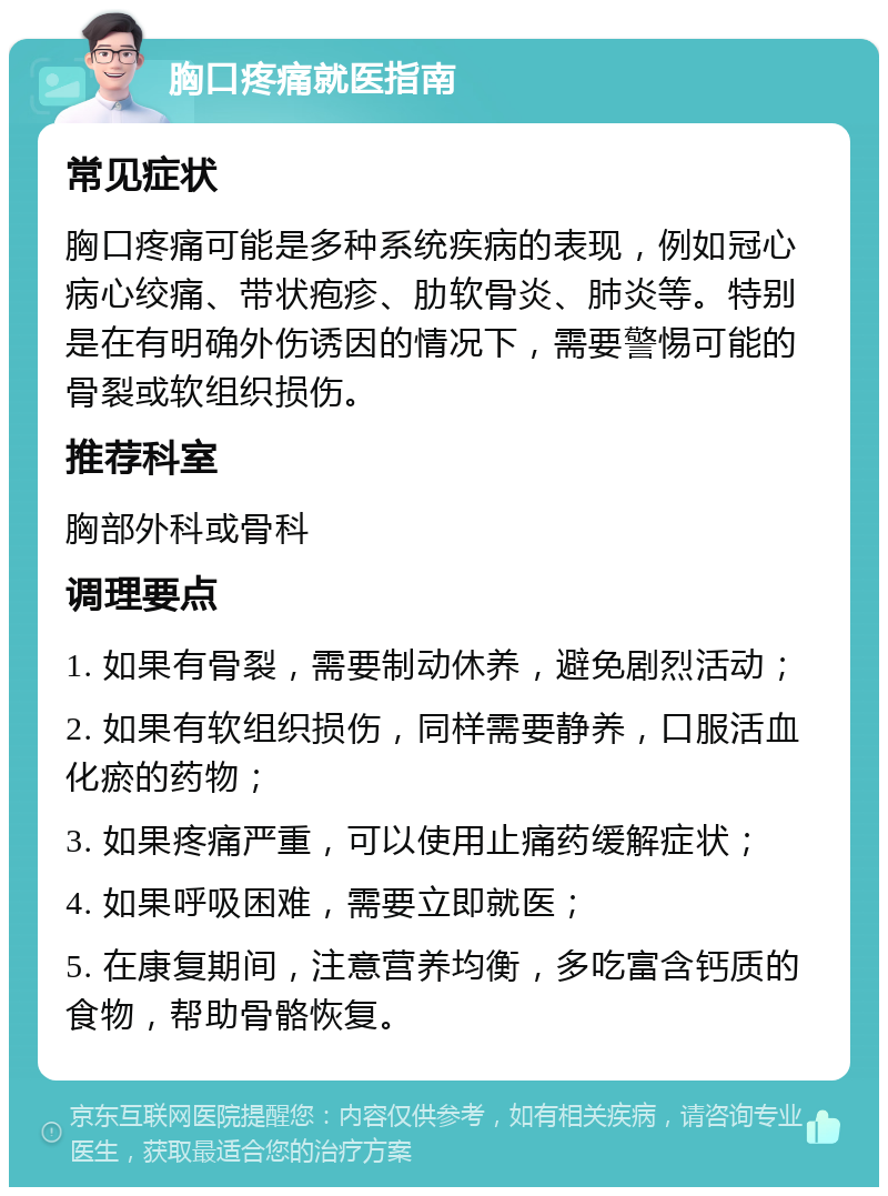 胸口疼痛就医指南 常见症状 胸口疼痛可能是多种系统疾病的表现，例如冠心病心绞痛、带状疱疹、肋软骨炎、肺炎等。特别是在有明确外伤诱因的情况下，需要警惕可能的骨裂或软组织损伤。 推荐科室 胸部外科或骨科 调理要点 1. 如果有骨裂，需要制动休养，避免剧烈活动； 2. 如果有软组织损伤，同样需要静养，口服活血化瘀的药物； 3. 如果疼痛严重，可以使用止痛药缓解症状； 4. 如果呼吸困难，需要立即就医； 5. 在康复期间，注意营养均衡，多吃富含钙质的食物，帮助骨骼恢复。