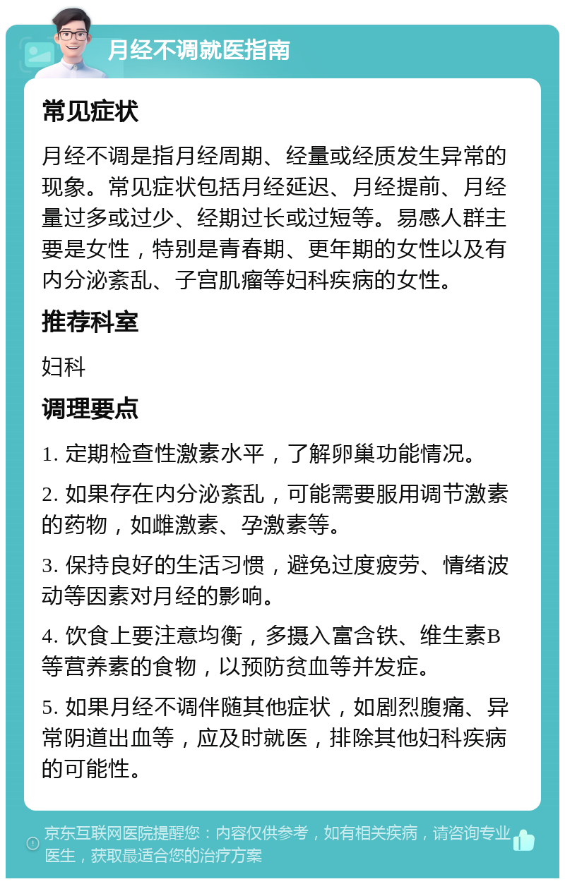 月经不调就医指南 常见症状 月经不调是指月经周期、经量或经质发生异常的现象。常见症状包括月经延迟、月经提前、月经量过多或过少、经期过长或过短等。易感人群主要是女性，特别是青春期、更年期的女性以及有内分泌紊乱、子宫肌瘤等妇科疾病的女性。 推荐科室 妇科 调理要点 1. 定期检查性激素水平，了解卵巢功能情况。 2. 如果存在内分泌紊乱，可能需要服用调节激素的药物，如雌激素、孕激素等。 3. 保持良好的生活习惯，避免过度疲劳、情绪波动等因素对月经的影响。 4. 饮食上要注意均衡，多摄入富含铁、维生素B等营养素的食物，以预防贫血等并发症。 5. 如果月经不调伴随其他症状，如剧烈腹痛、异常阴道出血等，应及时就医，排除其他妇科疾病的可能性。