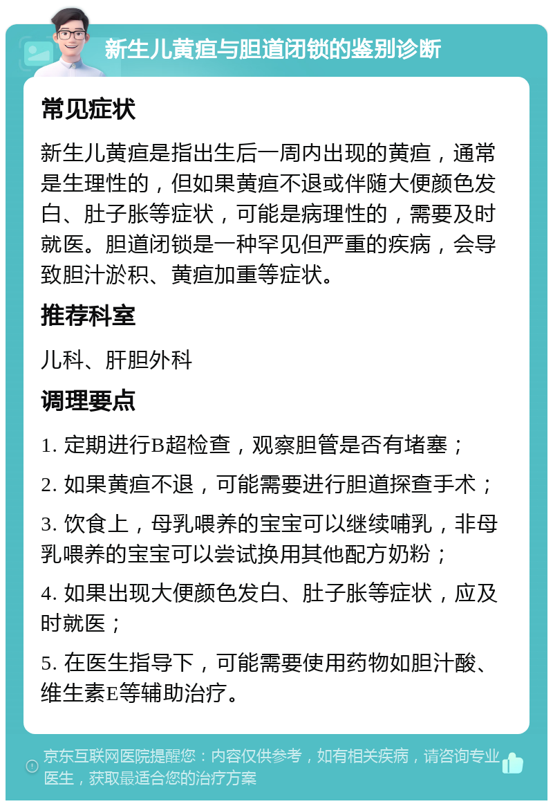 新生儿黄疸与胆道闭锁的鉴别诊断 常见症状 新生儿黄疸是指出生后一周内出现的黄疸，通常是生理性的，但如果黄疸不退或伴随大便颜色发白、肚子胀等症状，可能是病理性的，需要及时就医。胆道闭锁是一种罕见但严重的疾病，会导致胆汁淤积、黄疸加重等症状。 推荐科室 儿科、肝胆外科 调理要点 1. 定期进行B超检查，观察胆管是否有堵塞； 2. 如果黄疸不退，可能需要进行胆道探查手术； 3. 饮食上，母乳喂养的宝宝可以继续哺乳，非母乳喂养的宝宝可以尝试换用其他配方奶粉； 4. 如果出现大便颜色发白、肚子胀等症状，应及时就医； 5. 在医生指导下，可能需要使用药物如胆汁酸、维生素E等辅助治疗。