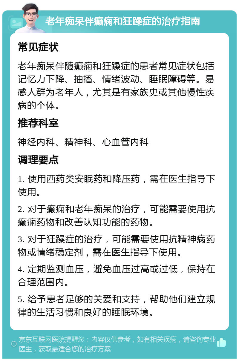 老年痴呆伴癫痫和狂躁症的治疗指南 常见症状 老年痴呆伴随癫痫和狂躁症的患者常见症状包括记忆力下降、抽搐、情绪波动、睡眠障碍等。易感人群为老年人，尤其是有家族史或其他慢性疾病的个体。 推荐科室 神经内科、精神科、心血管内科 调理要点 1. 使用西药类安眠药和降压药，需在医生指导下使用。 2. 对于癫痫和老年痴呆的治疗，可能需要使用抗癫痫药物和改善认知功能的药物。 3. 对于狂躁症的治疗，可能需要使用抗精神病药物或情绪稳定剂，需在医生指导下使用。 4. 定期监测血压，避免血压过高或过低，保持在合理范围内。 5. 给予患者足够的关爱和支持，帮助他们建立规律的生活习惯和良好的睡眠环境。