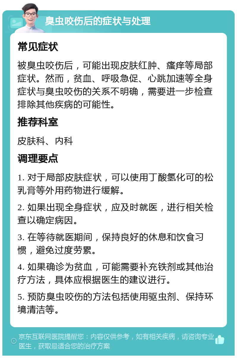 臭虫咬伤后的症状与处理 常见症状 被臭虫咬伤后，可能出现皮肤红肿、瘙痒等局部症状。然而，贫血、呼吸急促、心跳加速等全身症状与臭虫咬伤的关系不明确，需要进一步检查排除其他疾病的可能性。 推荐科室 皮肤科、内科 调理要点 1. 对于局部皮肤症状，可以使用丁酸氢化可的松乳膏等外用药物进行缓解。 2. 如果出现全身症状，应及时就医，进行相关检查以确定病因。 3. 在等待就医期间，保持良好的休息和饮食习惯，避免过度劳累。 4. 如果确诊为贫血，可能需要补充铁剂或其他治疗方法，具体应根据医生的建议进行。 5. 预防臭虫咬伤的方法包括使用驱虫剂、保持环境清洁等。