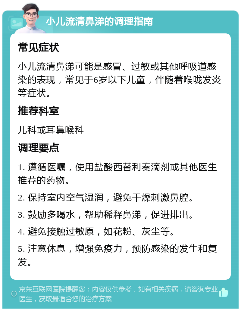 小儿流清鼻涕的调理指南 常见症状 小儿流清鼻涕可能是感冒、过敏或其他呼吸道感染的表现，常见于6岁以下儿童，伴随着喉咙发炎等症状。 推荐科室 儿科或耳鼻喉科 调理要点 1. 遵循医嘱，使用盐酸西替利秦滴剂或其他医生推荐的药物。 2. 保持室内空气湿润，避免干燥刺激鼻腔。 3. 鼓励多喝水，帮助稀释鼻涕，促进排出。 4. 避免接触过敏原，如花粉、灰尘等。 5. 注意休息，增强免疫力，预防感染的发生和复发。