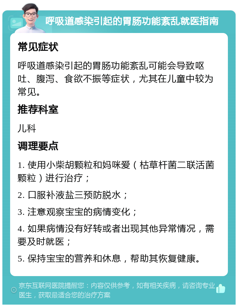 呼吸道感染引起的胃肠功能紊乱就医指南 常见症状 呼吸道感染引起的胃肠功能紊乱可能会导致呕吐、腹泻、食欲不振等症状，尤其在儿童中较为常见。 推荐科室 儿科 调理要点 1. 使用小柴胡颗粒和妈咪爱（枯草杆菌二联活菌颗粒）进行治疗； 2. 口服补液盐三预防脱水； 3. 注意观察宝宝的病情变化； 4. 如果病情没有好转或者出现其他异常情况，需要及时就医； 5. 保持宝宝的营养和休息，帮助其恢复健康。