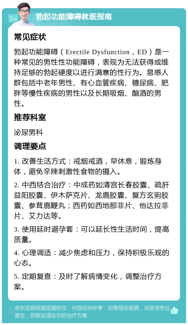 勃起功能障碍就医指南 常见症状 勃起功能障碍（Erectile Dysfunction，ED）是一种常见的男性性功能障碍，表现为无法获得或维持足够的勃起硬度以进行满意的性行为。易感人群包括中老年男性、有心血管疾病、糖尿病、肥胖等慢性疾病的男性以及长期吸烟、酗酒的男性。 推荐科室 泌尿男科 调理要点 1. 改善生活方式：戒烟戒酒，早休息，锻炼身体，避免辛辣刺激性食物的摄入。 2. 中西结合治疗：中成药如清宫长春胶囊、疏肝益阳胶囊、伊木萨克片、龙鹿胶囊、复方玄驹胶囊、参茸鹿鞭丸；西药如西地那非片、他达拉非片、艾力达等。 3. 使用延时避孕套：可以延长性生活时间，提高质量。 4. 心理调适：减少焦虑和压力，保持积极乐观的心态。 5. 定期复查：及时了解病情变化，调整治疗方案。