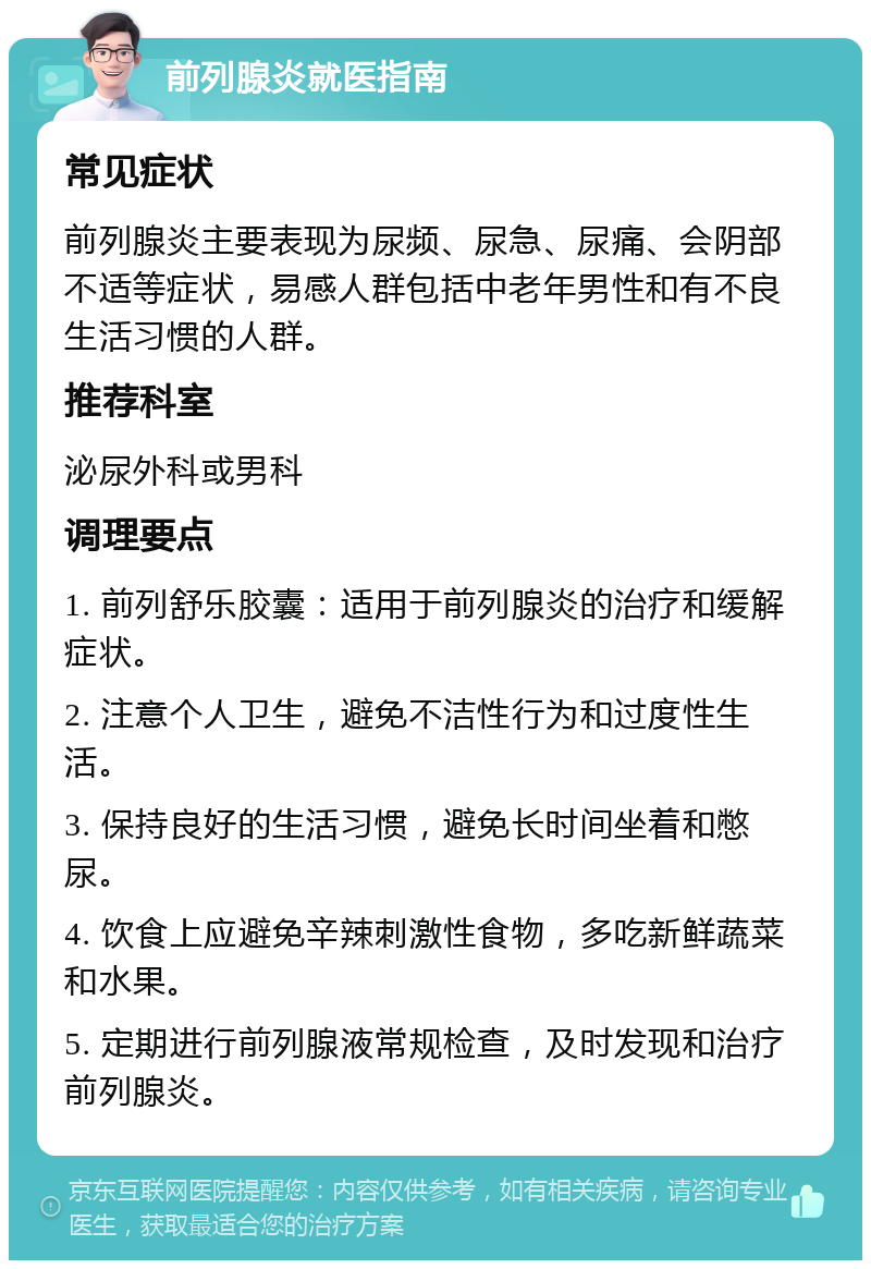 前列腺炎就医指南 常见症状 前列腺炎主要表现为尿频、尿急、尿痛、会阴部不适等症状，易感人群包括中老年男性和有不良生活习惯的人群。 推荐科室 泌尿外科或男科 调理要点 1. 前列舒乐胶囊：适用于前列腺炎的治疗和缓解症状。 2. 注意个人卫生，避免不洁性行为和过度性生活。 3. 保持良好的生活习惯，避免长时间坐着和憋尿。 4. 饮食上应避免辛辣刺激性食物，多吃新鲜蔬菜和水果。 5. 定期进行前列腺液常规检查，及时发现和治疗前列腺炎。