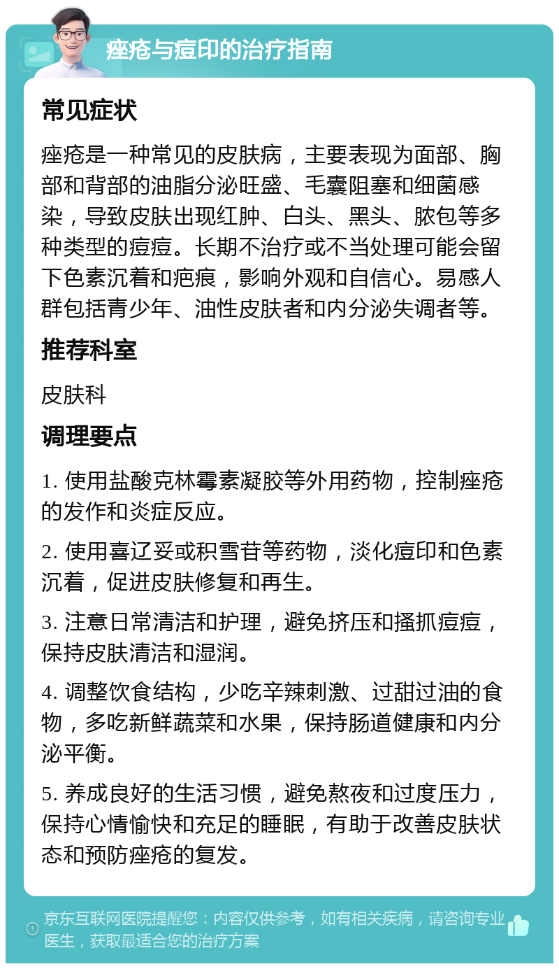 痤疮与痘印的治疗指南 常见症状 痤疮是一种常见的皮肤病，主要表现为面部、胸部和背部的油脂分泌旺盛、毛囊阻塞和细菌感染，导致皮肤出现红肿、白头、黑头、脓包等多种类型的痘痘。长期不治疗或不当处理可能会留下色素沉着和疤痕，影响外观和自信心。易感人群包括青少年、油性皮肤者和内分泌失调者等。 推荐科室 皮肤科 调理要点 1. 使用盐酸克林霉素凝胶等外用药物，控制痤疮的发作和炎症反应。 2. 使用喜辽妥或积雪苷等药物，淡化痘印和色素沉着，促进皮肤修复和再生。 3. 注意日常清洁和护理，避免挤压和搔抓痘痘，保持皮肤清洁和湿润。 4. 调整饮食结构，少吃辛辣刺激、过甜过油的食物，多吃新鲜蔬菜和水果，保持肠道健康和内分泌平衡。 5. 养成良好的生活习惯，避免熬夜和过度压力，保持心情愉快和充足的睡眠，有助于改善皮肤状态和预防痤疮的复发。