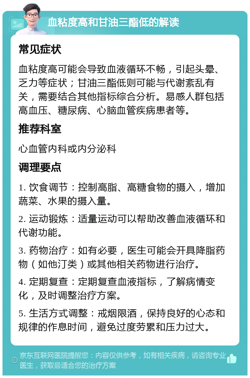 血粘度高和甘油三酯低的解读 常见症状 血粘度高可能会导致血液循环不畅，引起头晕、乏力等症状；甘油三酯低则可能与代谢紊乱有关，需要结合其他指标综合分析。易感人群包括高血压、糖尿病、心脑血管疾病患者等。 推荐科室 心血管内科或内分泌科 调理要点 1. 饮食调节：控制高脂、高糖食物的摄入，增加蔬菜、水果的摄入量。 2. 运动锻炼：适量运动可以帮助改善血液循环和代谢功能。 3. 药物治疗：如有必要，医生可能会开具降脂药物（如他汀类）或其他相关药物进行治疗。 4. 定期复查：定期复查血液指标，了解病情变化，及时调整治疗方案。 5. 生活方式调整：戒烟限酒，保持良好的心态和规律的作息时间，避免过度劳累和压力过大。