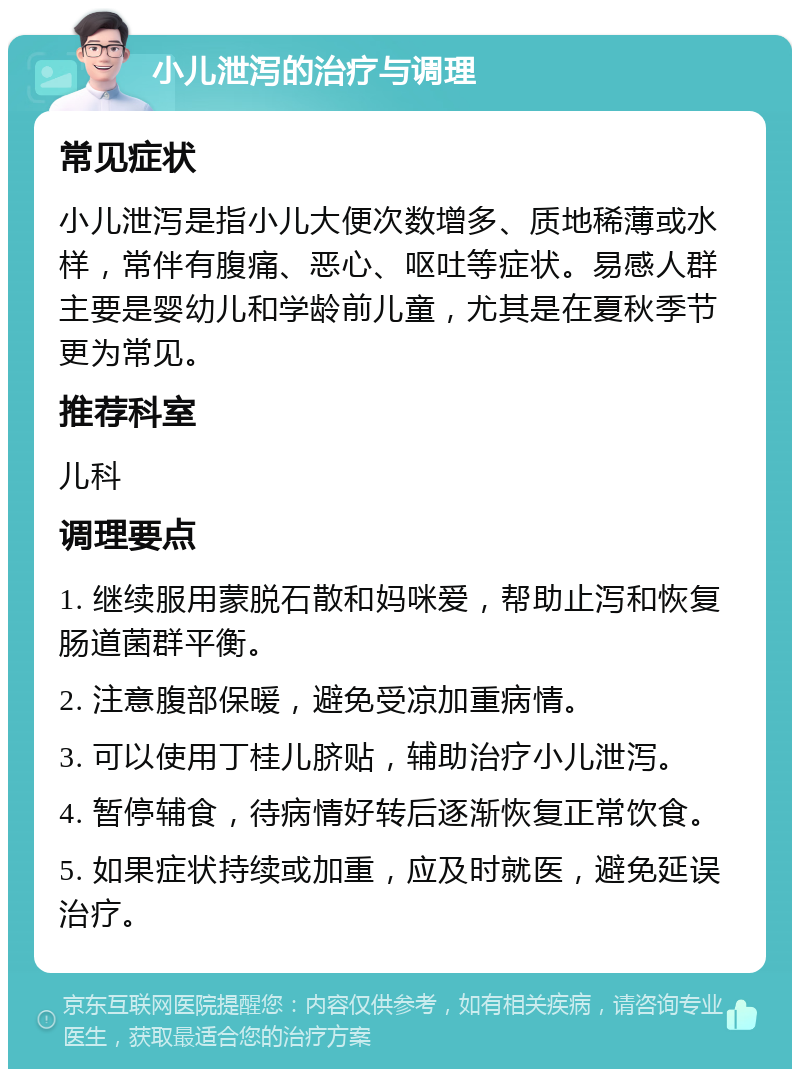 小儿泄泻的治疗与调理 常见症状 小儿泄泻是指小儿大便次数增多、质地稀薄或水样，常伴有腹痛、恶心、呕吐等症状。易感人群主要是婴幼儿和学龄前儿童，尤其是在夏秋季节更为常见。 推荐科室 儿科 调理要点 1. 继续服用蒙脱石散和妈咪爱，帮助止泻和恢复肠道菌群平衡。 2. 注意腹部保暖，避免受凉加重病情。 3. 可以使用丁桂儿脐贴，辅助治疗小儿泄泻。 4. 暂停辅食，待病情好转后逐渐恢复正常饮食。 5. 如果症状持续或加重，应及时就医，避免延误治疗。