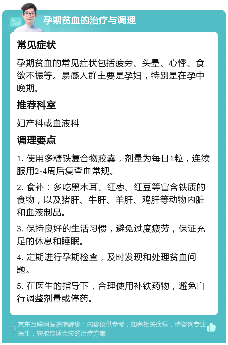 孕期贫血的治疗与调理 常见症状 孕期贫血的常见症状包括疲劳、头晕、心悸、食欲不振等。易感人群主要是孕妇，特别是在孕中晚期。 推荐科室 妇产科或血液科 调理要点 1. 使用多糖铁复合物胶囊，剂量为每日1粒，连续服用2-4周后复查血常规。 2. 食补：多吃黑木耳、红枣、红豆等富含铁质的食物，以及猪肝、牛肝、羊肝、鸡肝等动物内脏和血液制品。 3. 保持良好的生活习惯，避免过度疲劳，保证充足的休息和睡眠。 4. 定期进行孕期检查，及时发现和处理贫血问题。 5. 在医生的指导下，合理使用补铁药物，避免自行调整剂量或停药。