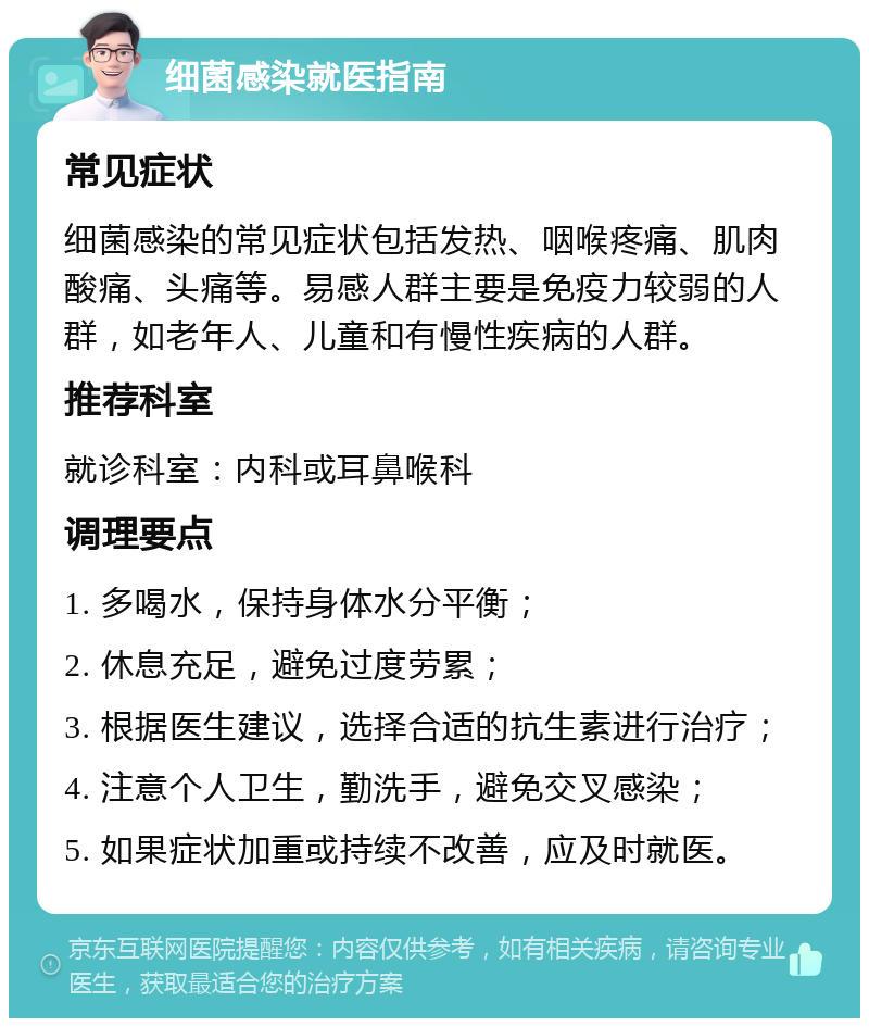 细菌感染就医指南 常见症状 细菌感染的常见症状包括发热、咽喉疼痛、肌肉酸痛、头痛等。易感人群主要是免疫力较弱的人群，如老年人、儿童和有慢性疾病的人群。 推荐科室 就诊科室：内科或耳鼻喉科 调理要点 1. 多喝水，保持身体水分平衡； 2. 休息充足，避免过度劳累； 3. 根据医生建议，选择合适的抗生素进行治疗； 4. 注意个人卫生，勤洗手，避免交叉感染； 5. 如果症状加重或持续不改善，应及时就医。