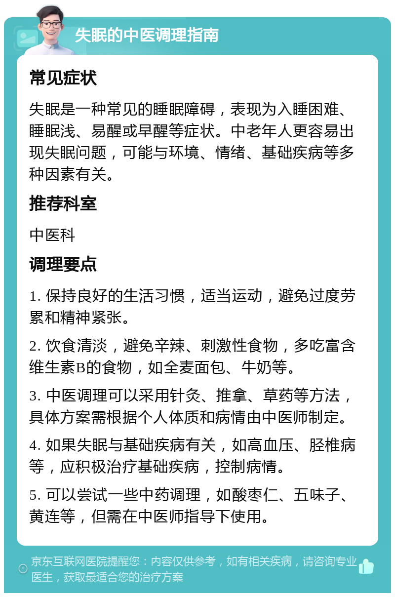 失眠的中医调理指南 常见症状 失眠是一种常见的睡眠障碍，表现为入睡困难、睡眠浅、易醒或早醒等症状。中老年人更容易出现失眠问题，可能与环境、情绪、基础疾病等多种因素有关。 推荐科室 中医科 调理要点 1. 保持良好的生活习惯，适当运动，避免过度劳累和精神紧张。 2. 饮食清淡，避免辛辣、刺激性食物，多吃富含维生素B的食物，如全麦面包、牛奶等。 3. 中医调理可以采用针灸、推拿、草药等方法，具体方案需根据个人体质和病情由中医师制定。 4. 如果失眠与基础疾病有关，如高血压、胫椎病等，应积极治疗基础疾病，控制病情。 5. 可以尝试一些中药调理，如酸枣仁、五味子、黄连等，但需在中医师指导下使用。