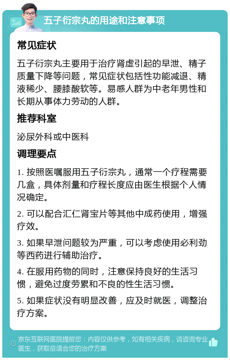 五子衍宗丸的用途和注意事项 常见症状 五子衍宗丸主要用于治疗肾虚引起的早泄、精子质量下降等问题，常见症状包括性功能减退、精液稀少、腰膝酸软等。易感人群为中老年男性和长期从事体力劳动的人群。 推荐科室 泌尿外科或中医科 调理要点 1. 按照医嘱服用五子衍宗丸，通常一个疗程需要几盒，具体剂量和疗程长度应由医生根据个人情况确定。 2. 可以配合汇仁肾宝片等其他中成药使用，增强疗效。 3. 如果早泄问题较为严重，可以考虑使用必利劲等西药进行辅助治疗。 4. 在服用药物的同时，注意保持良好的生活习惯，避免过度劳累和不良的性生活习惯。 5. 如果症状没有明显改善，应及时就医，调整治疗方案。