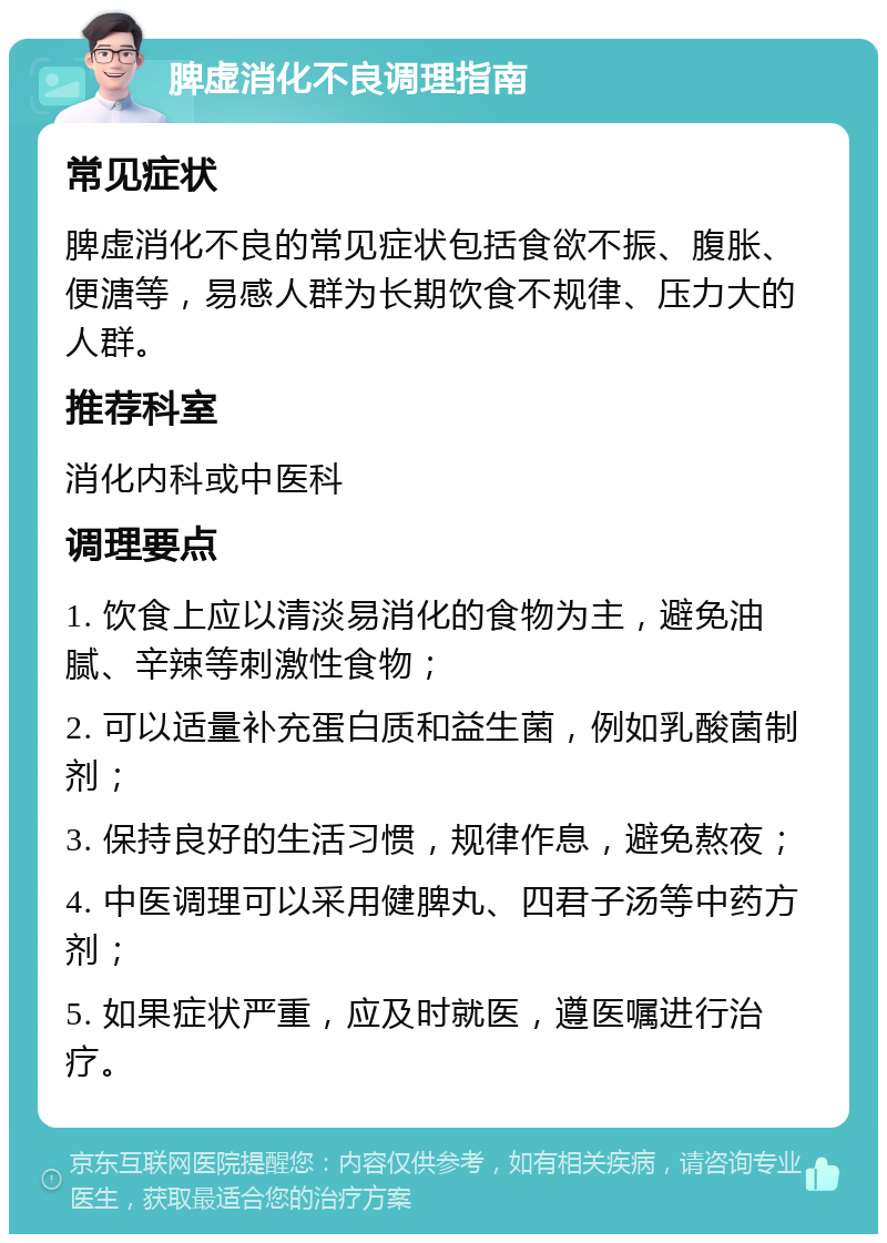 脾虚消化不良调理指南 常见症状 脾虚消化不良的常见症状包括食欲不振、腹胀、便溏等，易感人群为长期饮食不规律、压力大的人群。 推荐科室 消化内科或中医科 调理要点 1. 饮食上应以清淡易消化的食物为主，避免油腻、辛辣等刺激性食物； 2. 可以适量补充蛋白质和益生菌，例如乳酸菌制剂； 3. 保持良好的生活习惯，规律作息，避免熬夜； 4. 中医调理可以采用健脾丸、四君子汤等中药方剂； 5. 如果症状严重，应及时就医，遵医嘱进行治疗。