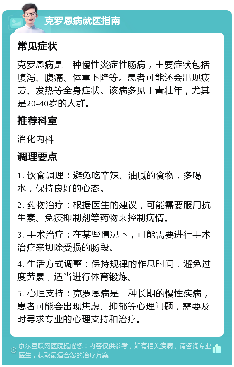 克罗恩病就医指南 常见症状 克罗恩病是一种慢性炎症性肠病，主要症状包括腹泻、腹痛、体重下降等。患者可能还会出现疲劳、发热等全身症状。该病多见于青壮年，尤其是20-40岁的人群。 推荐科室 消化内科 调理要点 1. 饮食调理：避免吃辛辣、油腻的食物，多喝水，保持良好的心态。 2. 药物治疗：根据医生的建议，可能需要服用抗生素、免疫抑制剂等药物来控制病情。 3. 手术治疗：在某些情况下，可能需要进行手术治疗来切除受损的肠段。 4. 生活方式调整：保持规律的作息时间，避免过度劳累，适当进行体育锻炼。 5. 心理支持：克罗恩病是一种长期的慢性疾病，患者可能会出现焦虑、抑郁等心理问题，需要及时寻求专业的心理支持和治疗。