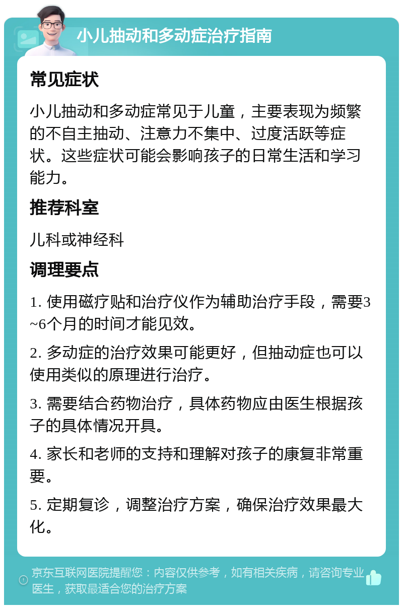 小儿抽动和多动症治疗指南 常见症状 小儿抽动和多动症常见于儿童，主要表现为频繁的不自主抽动、注意力不集中、过度活跃等症状。这些症状可能会影响孩子的日常生活和学习能力。 推荐科室 儿科或神经科 调理要点 1. 使用磁疗贴和治疗仪作为辅助治疗手段，需要3~6个月的时间才能见效。 2. 多动症的治疗效果可能更好，但抽动症也可以使用类似的原理进行治疗。 3. 需要结合药物治疗，具体药物应由医生根据孩子的具体情况开具。 4. 家长和老师的支持和理解对孩子的康复非常重要。 5. 定期复诊，调整治疗方案，确保治疗效果最大化。