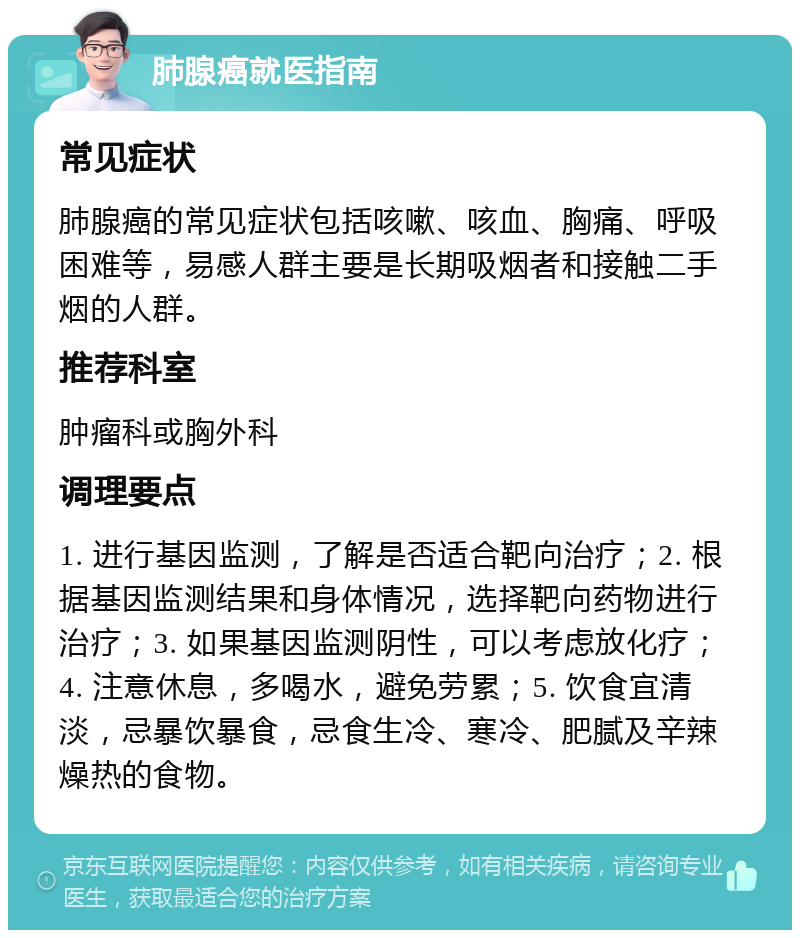 肺腺癌就医指南 常见症状 肺腺癌的常见症状包括咳嗽、咳血、胸痛、呼吸困难等，易感人群主要是长期吸烟者和接触二手烟的人群。 推荐科室 肿瘤科或胸外科 调理要点 1. 进行基因监测，了解是否适合靶向治疗；2. 根据基因监测结果和身体情况，选择靶向药物进行治疗；3. 如果基因监测阴性，可以考虑放化疗；4. 注意休息，多喝水，避免劳累；5. 饮食宜清淡，忌暴饮暴食，忌食生冷、寒冷、肥腻及辛辣燥热的食物。