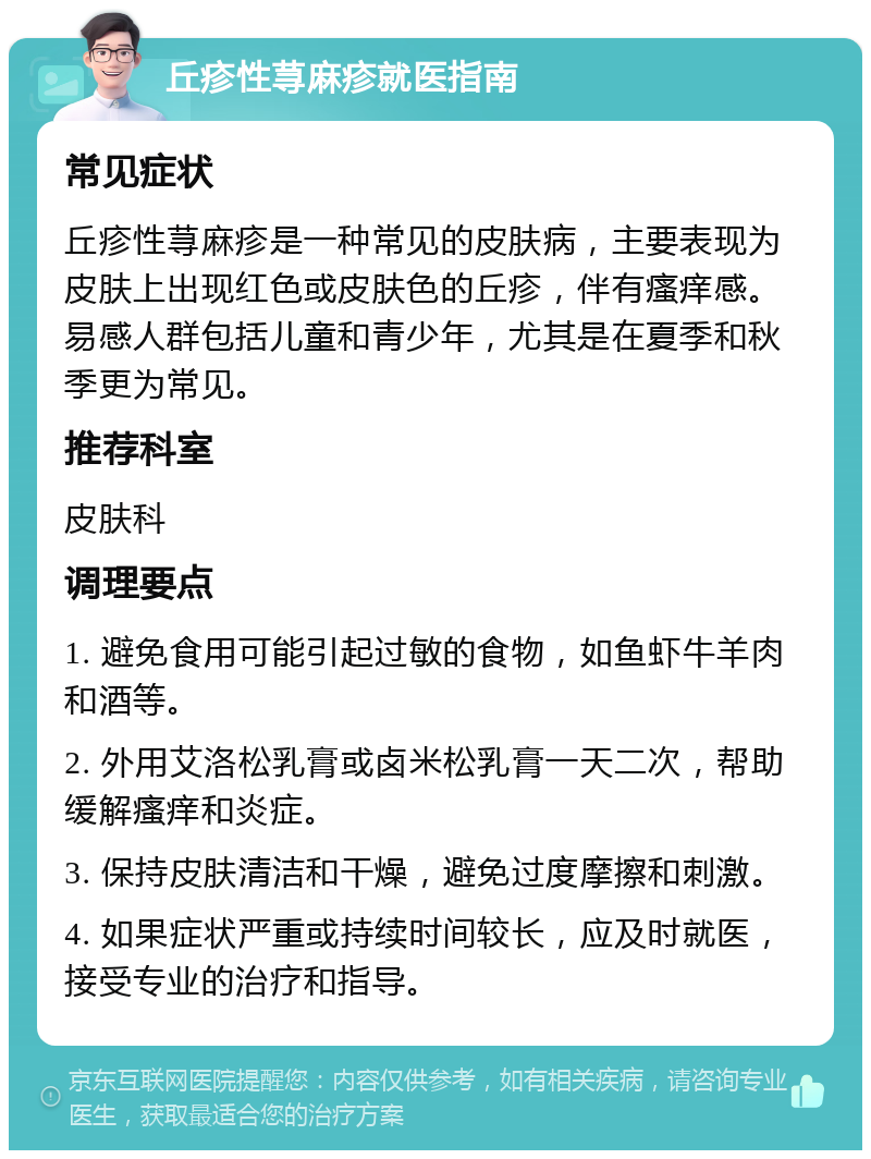 丘疹性荨麻疹就医指南 常见症状 丘疹性荨麻疹是一种常见的皮肤病，主要表现为皮肤上出现红色或皮肤色的丘疹，伴有瘙痒感。易感人群包括儿童和青少年，尤其是在夏季和秋季更为常见。 推荐科室 皮肤科 调理要点 1. 避免食用可能引起过敏的食物，如鱼虾牛羊肉和酒等。 2. 外用艾洛松乳膏或卤米松乳膏一天二次，帮助缓解瘙痒和炎症。 3. 保持皮肤清洁和干燥，避免过度摩擦和刺激。 4. 如果症状严重或持续时间较长，应及时就医，接受专业的治疗和指导。