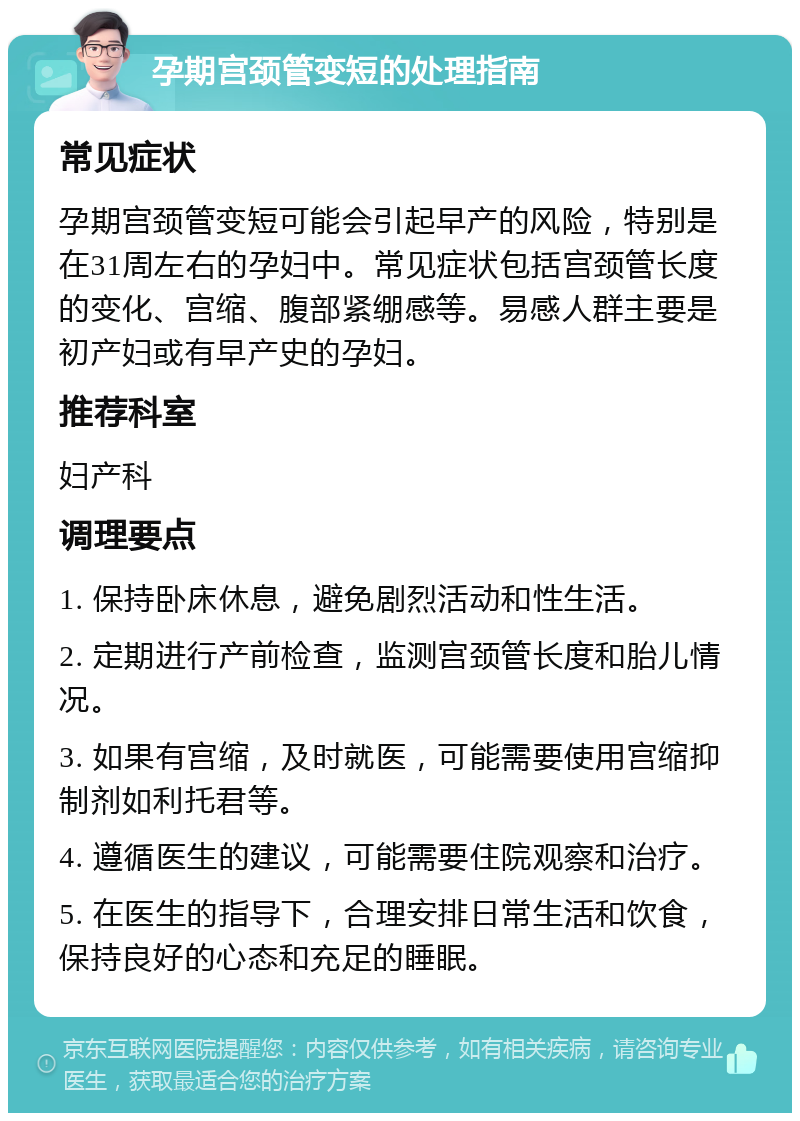 孕期宫颈管变短的处理指南 常见症状 孕期宫颈管变短可能会引起早产的风险，特别是在31周左右的孕妇中。常见症状包括宫颈管长度的变化、宫缩、腹部紧绷感等。易感人群主要是初产妇或有早产史的孕妇。 推荐科室 妇产科 调理要点 1. 保持卧床休息，避免剧烈活动和性生活。 2. 定期进行产前检查，监测宫颈管长度和胎儿情况。 3. 如果有宫缩，及时就医，可能需要使用宫缩抑制剂如利托君等。 4. 遵循医生的建议，可能需要住院观察和治疗。 5. 在医生的指导下，合理安排日常生活和饮食，保持良好的心态和充足的睡眠。