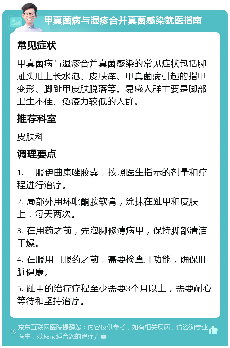 甲真菌病与湿疹合并真菌感染就医指南 常见症状 甲真菌病与湿疹合并真菌感染的常见症状包括脚趾头肚上长水泡、皮肤痒、甲真菌病引起的指甲变形、脚趾甲皮肤脱落等。易感人群主要是脚部卫生不佳、免疫力较低的人群。 推荐科室 皮肤科 调理要点 1. 口服伊曲康唑胶囊，按照医生指示的剂量和疗程进行治疗。 2. 局部外用环吡酮胺软膏，涂抹在趾甲和皮肤上，每天两次。 3. 在用药之前，先泡脚修薄病甲，保持脚部清洁干燥。 4. 在服用口服药之前，需要检查肝功能，确保肝脏健康。 5. 趾甲的治疗疗程至少需要3个月以上，需要耐心等待和坚持治疗。