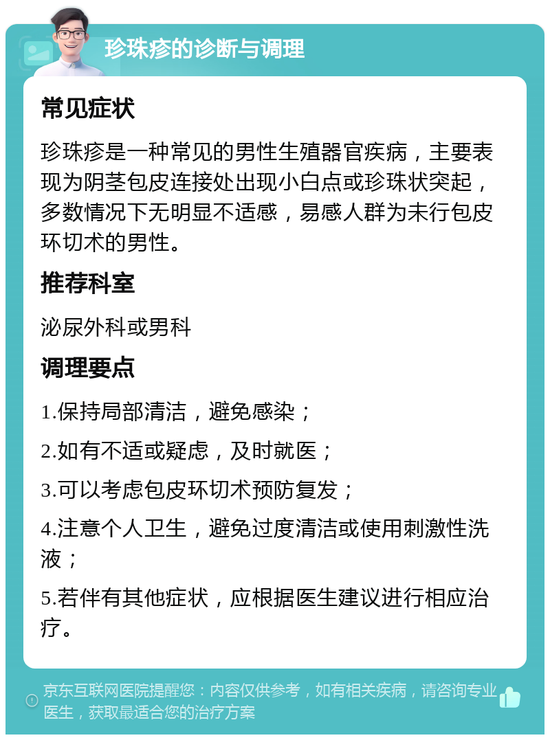 珍珠疹的诊断与调理 常见症状 珍珠疹是一种常见的男性生殖器官疾病，主要表现为阴茎包皮连接处出现小白点或珍珠状突起，多数情况下无明显不适感，易感人群为未行包皮环切术的男性。 推荐科室 泌尿外科或男科 调理要点 1.保持局部清洁，避免感染； 2.如有不适或疑虑，及时就医； 3.可以考虑包皮环切术预防复发； 4.注意个人卫生，避免过度清洁或使用刺激性洗液； 5.若伴有其他症状，应根据医生建议进行相应治疗。