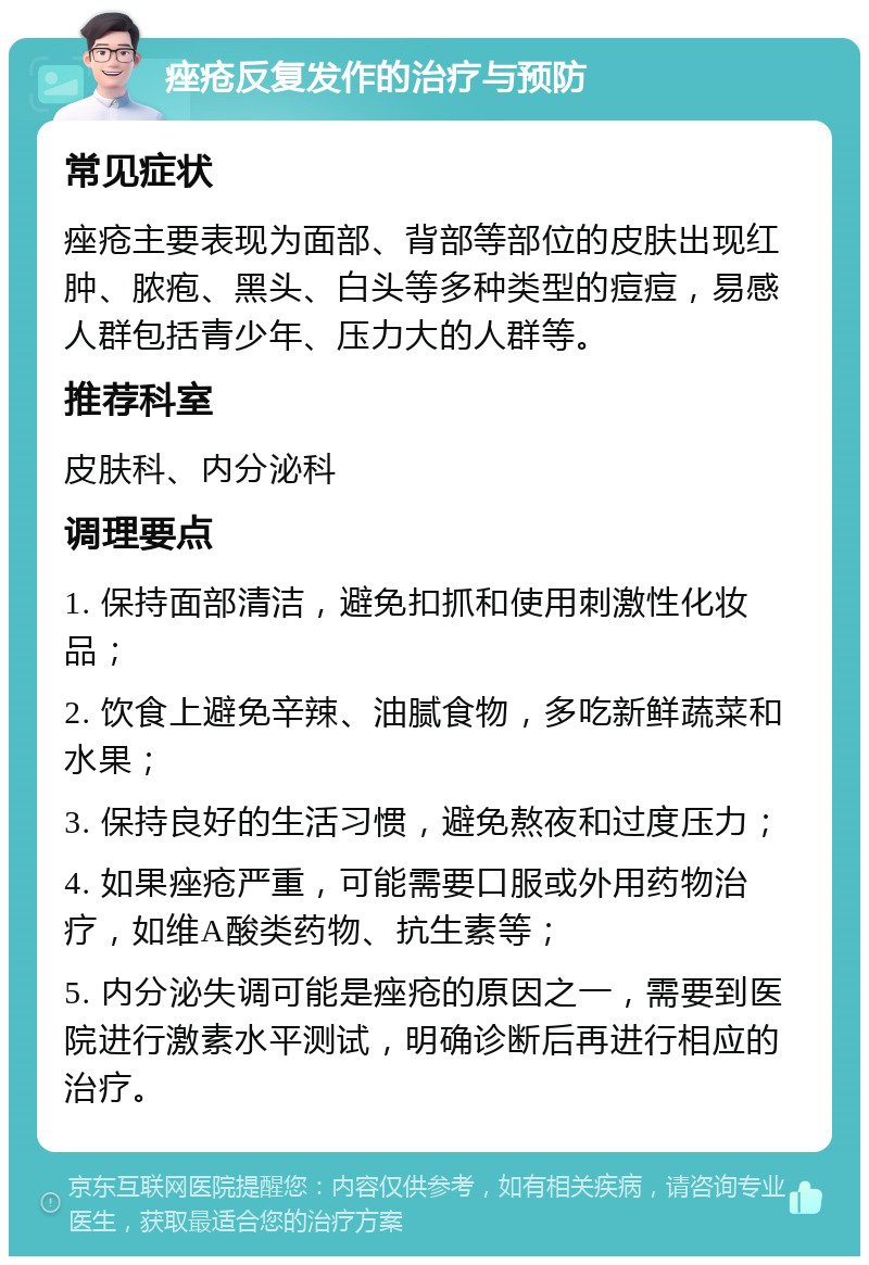 痤疮反复发作的治疗与预防 常见症状 痤疮主要表现为面部、背部等部位的皮肤出现红肿、脓疱、黑头、白头等多种类型的痘痘，易感人群包括青少年、压力大的人群等。 推荐科室 皮肤科、内分泌科 调理要点 1. 保持面部清洁，避免扣抓和使用刺激性化妆品； 2. 饮食上避免辛辣、油腻食物，多吃新鲜蔬菜和水果； 3. 保持良好的生活习惯，避免熬夜和过度压力； 4. 如果痤疮严重，可能需要口服或外用药物治疗，如维A酸类药物、抗生素等； 5. 内分泌失调可能是痤疮的原因之一，需要到医院进行激素水平测试，明确诊断后再进行相应的治疗。