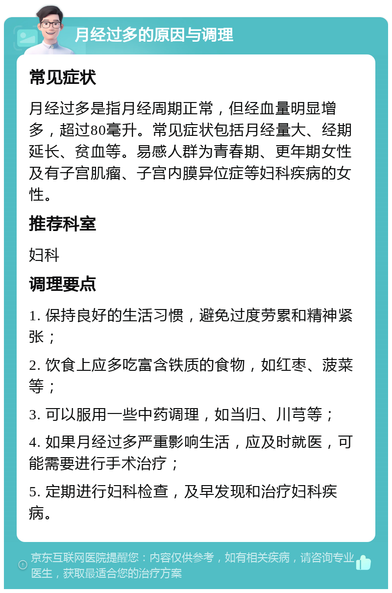 月经过多的原因与调理 常见症状 月经过多是指月经周期正常，但经血量明显增多，超过80毫升。常见症状包括月经量大、经期延长、贫血等。易感人群为青春期、更年期女性及有子宫肌瘤、子宫内膜异位症等妇科疾病的女性。 推荐科室 妇科 调理要点 1. 保持良好的生活习惯，避免过度劳累和精神紧张； 2. 饮食上应多吃富含铁质的食物，如红枣、菠菜等； 3. 可以服用一些中药调理，如当归、川芎等； 4. 如果月经过多严重影响生活，应及时就医，可能需要进行手术治疗； 5. 定期进行妇科检查，及早发现和治疗妇科疾病。