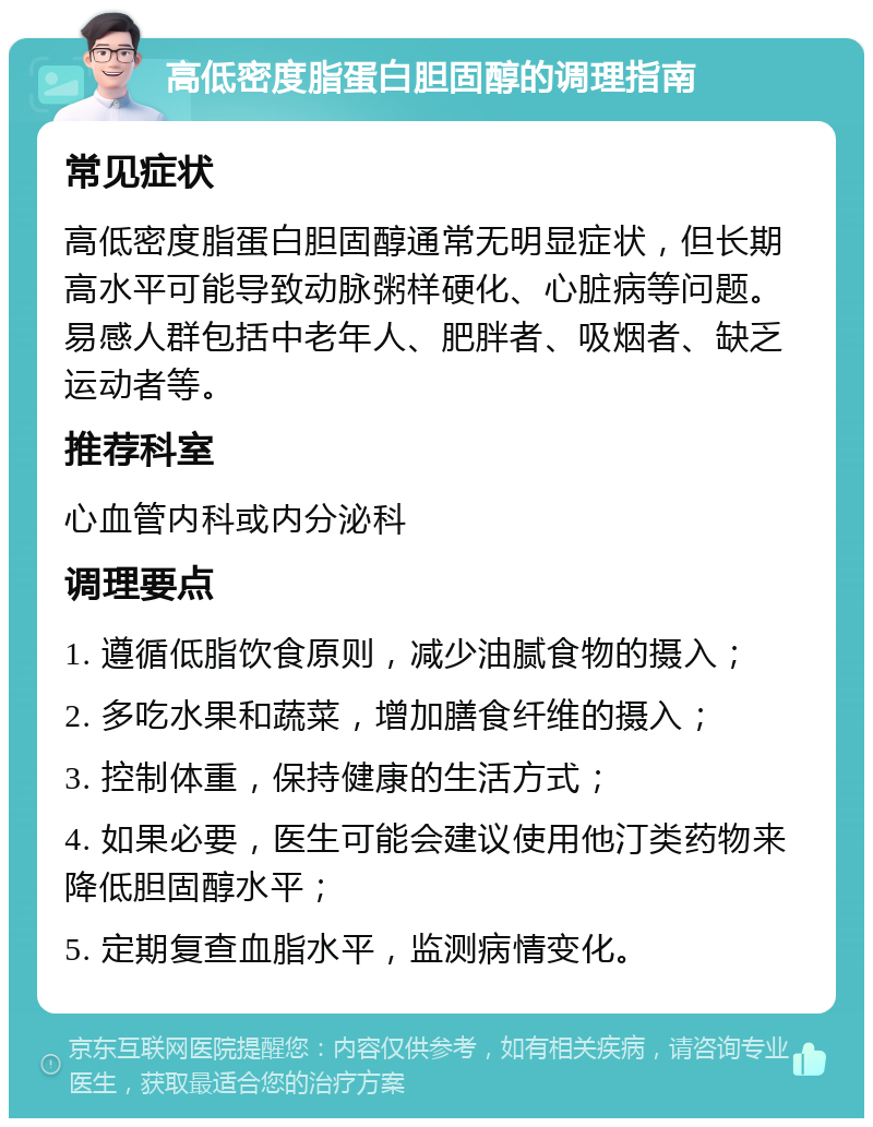 高低密度脂蛋白胆固醇的调理指南 常见症状 高低密度脂蛋白胆固醇通常无明显症状，但长期高水平可能导致动脉粥样硬化、心脏病等问题。易感人群包括中老年人、肥胖者、吸烟者、缺乏运动者等。 推荐科室 心血管内科或内分泌科 调理要点 1. 遵循低脂饮食原则，减少油腻食物的摄入； 2. 多吃水果和蔬菜，增加膳食纤维的摄入； 3. 控制体重，保持健康的生活方式； 4. 如果必要，医生可能会建议使用他汀类药物来降低胆固醇水平； 5. 定期复查血脂水平，监测病情变化。