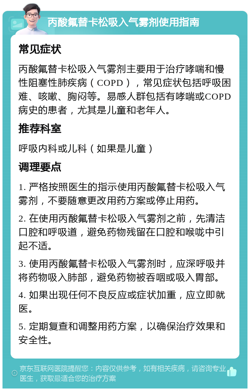 丙酸氟替卡松吸入气雾剂使用指南 常见症状 丙酸氟替卡松吸入气雾剂主要用于治疗哮喘和慢性阻塞性肺疾病（COPD），常见症状包括呼吸困难、咳嗽、胸闷等。易感人群包括有哮喘或COPD病史的患者，尤其是儿童和老年人。 推荐科室 呼吸内科或儿科（如果是儿童） 调理要点 1. 严格按照医生的指示使用丙酸氟替卡松吸入气雾剂，不要随意更改用药方案或停止用药。 2. 在使用丙酸氟替卡松吸入气雾剂之前，先清洁口腔和呼吸道，避免药物残留在口腔和喉咙中引起不适。 3. 使用丙酸氟替卡松吸入气雾剂时，应深呼吸并将药物吸入肺部，避免药物被吞咽或吸入胃部。 4. 如果出现任何不良反应或症状加重，应立即就医。 5. 定期复查和调整用药方案，以确保治疗效果和安全性。